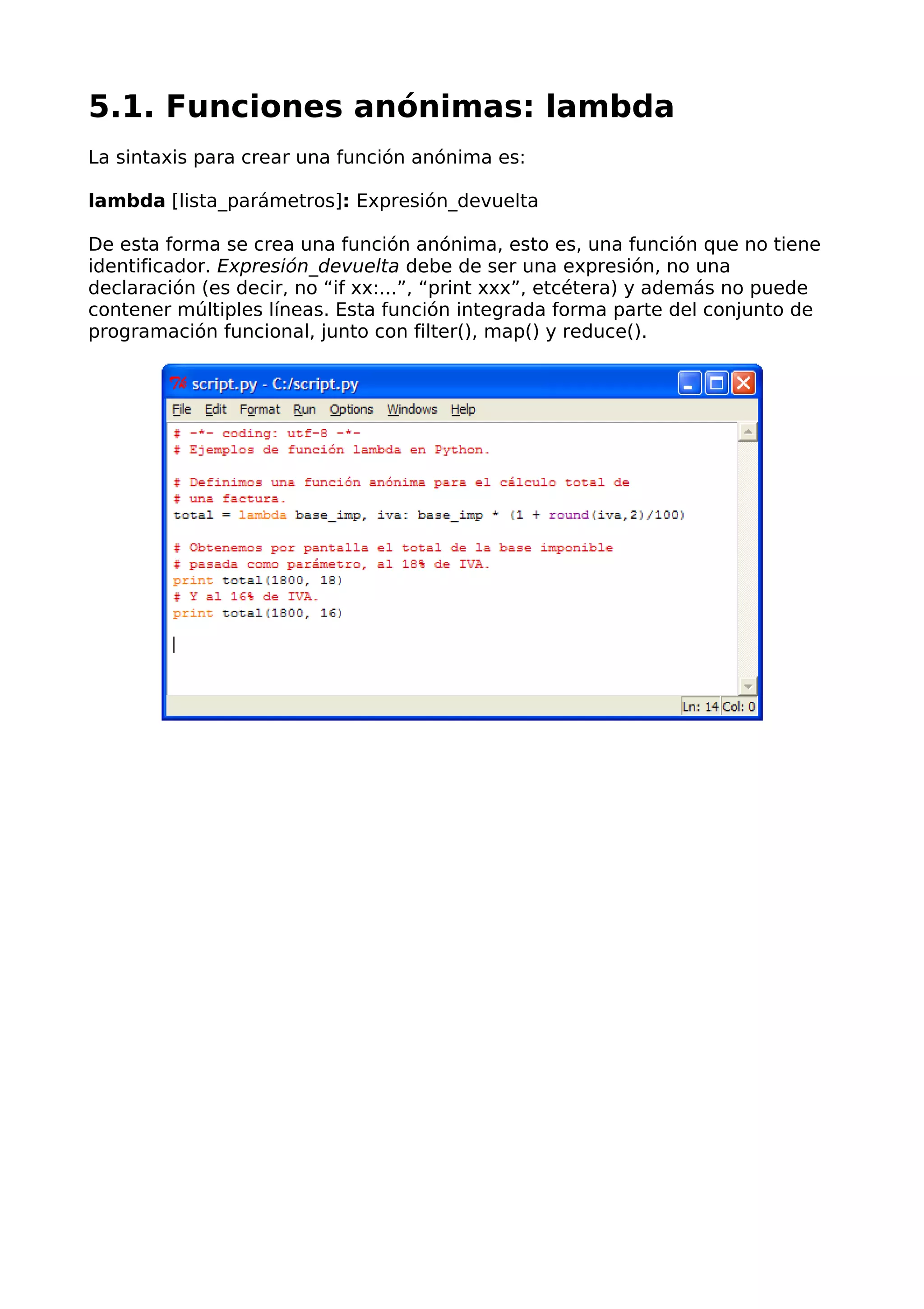 5.1. Funciones anónimas: lambda 
La sintaxis para crear una función anónima es: 
lambda [lista_parámetros]: Expresión_devuelta 
De esta forma se crea una función anónima, esto es, una función que no tiene 
identificador. Expresión_devuelta debe de ser una expresión, no una 
declaración (es decir, no “if xx:...”, “print xxx”, etcétera) y además no puede 
contener múltiples líneas. Esta función integrada forma parte del conjunto de 
programación funcional, junto con filter(), map() y reduce(). 
 