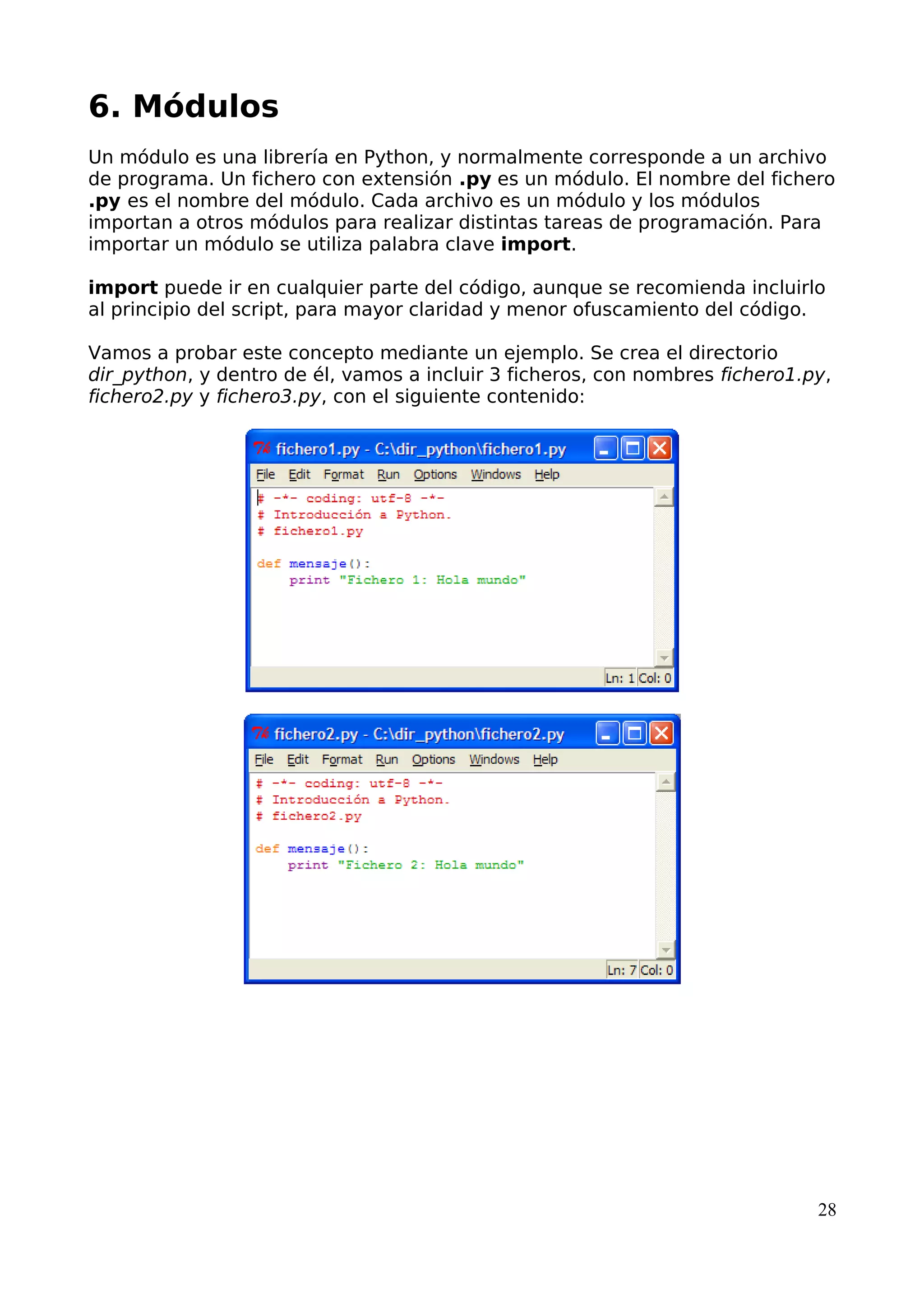 6. Módulos 
Un módulo es una librería en Python, y normalmente corresponde a un archivo 
de programa. Un fichero con extensión .py es un módulo. El nombre del fichero 
.py es el nombre del módulo. Cada archivo es un módulo y los módulos 
importan a otros módulos para realizar distintas tareas de programación. Para 
importar un módulo se utiliza palabra clave import. 
import puede ir en cualquier parte del código, aunque se recomienda incluirlo 
al principio del script, para mayor claridad y menor ofuscamiento del código. 
Vamos a probar este concepto mediante un ejemplo. Se crea el directorio 
dir_python, y dentro de él, vamos a incluir 3 ficheros, con nombres fichero1.py, 
fichero2.py y fichero3.py, con el siguiente contenido: 
28 
 