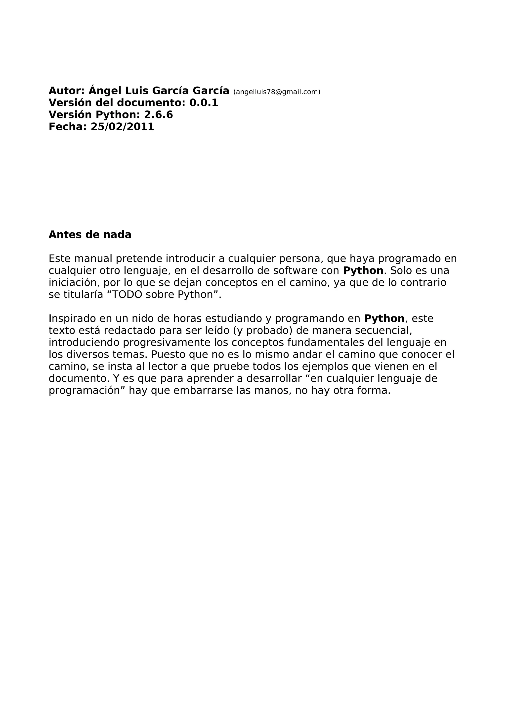 Autor: Ángel Luis García García (angelluis78@gmail.com) 
Versión del documento: 0.0.1 
Versión Python: 2.6.6 
Fecha: 25/02/2011 
Antes de nada 
Este manual pretende introducir a cualquier persona, que haya programado en 
cualquier otro lenguaje, en el desarrollo de software con Python. Solo es una 
iniciación, por lo que se dejan conceptos en el camino, ya que de lo contrario 
se titularía “TODO sobre Python”. 
Inspirado en un nido de horas estudiando y programando en Python, este 
texto está redactado para ser leído (y probado) de manera secuencial, 
introduciendo progresivamente los conceptos fundamentales del lenguaje en 
los diversos temas. Puesto que no es lo mismo andar el camino que conocer el 
camino, se insta al lector a que pruebe todos los ejemplos que vienen en el 
documento. Y es que para aprender a desarrollar “en cualquier lenguaje de 
programación” hay que embarrarse las manos, no hay otra forma. 
 