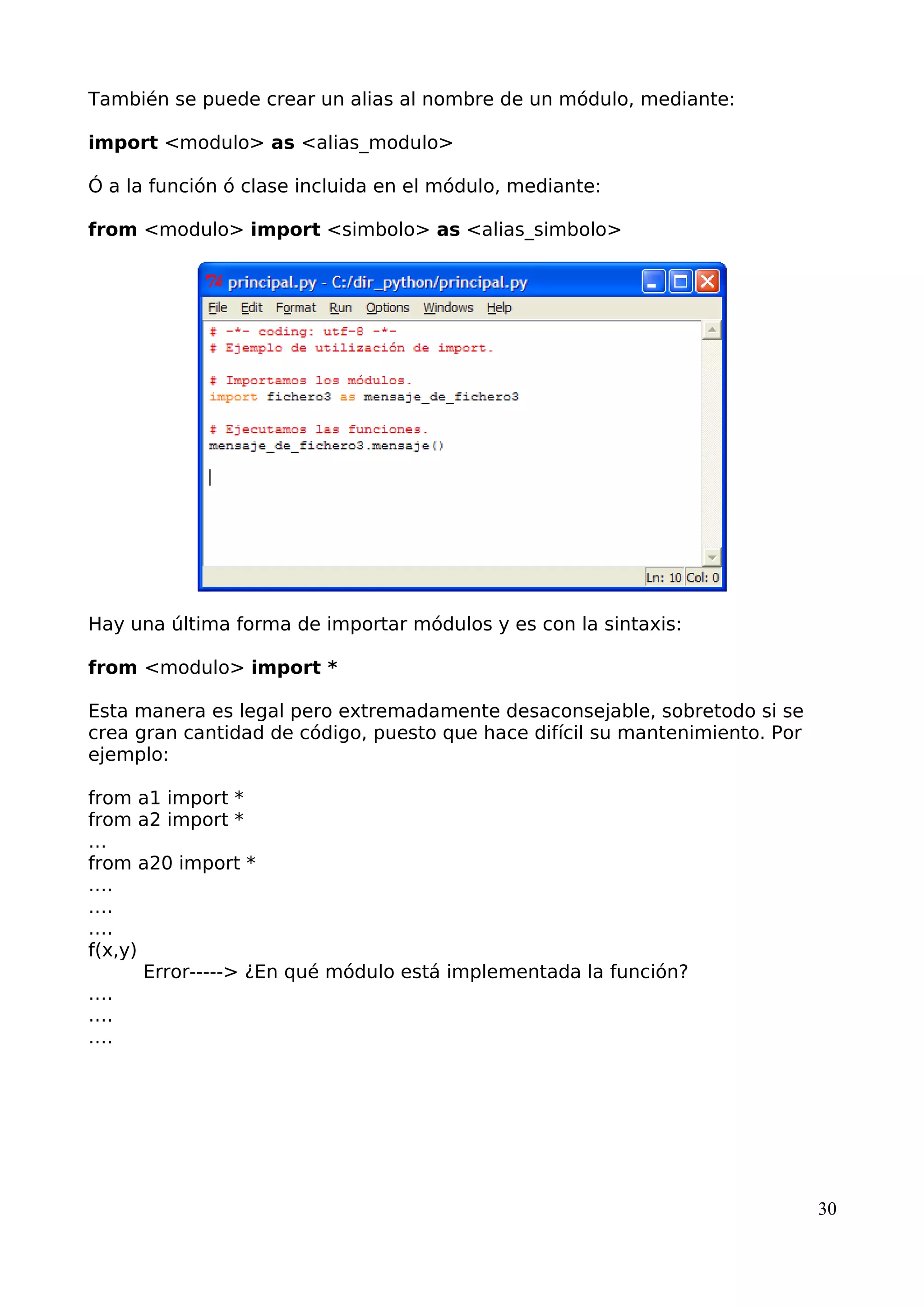 También se puede crear un alias al nombre de un módulo, mediante: 
import <modulo> as <alias_modulo> 
Ó a la función ó clase incluida en el módulo, mediante: 
from <modulo> import <simbolo> as <alias_simbolo> 
Hay una última forma de importar módulos y es con la sintaxis: 
from <modulo> import * 
Esta manera es legal pero extremadamente desaconsejable, sobretodo si se 
crea gran cantidad de código, puesto que hace difícil su mantenimiento. Por 
ejemplo: 
from a1 import * 
from a2 import * 
… from a20 import * 
…. 
…. 
…. 
f(x,y) 
Error-----> ¿En qué módulo está implementada la función? 
…. 
…. 
…. 
30 
 