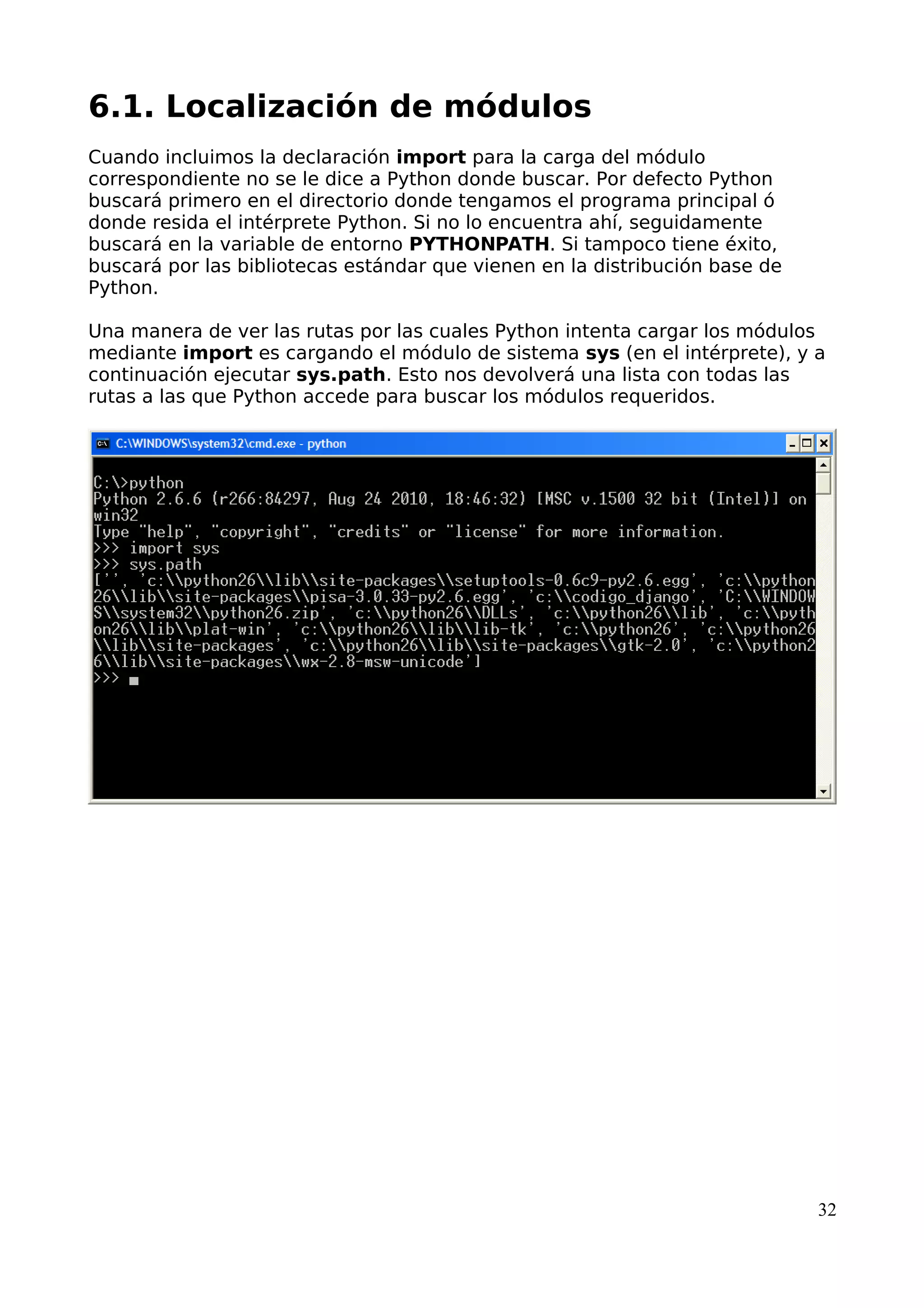 6.1. Localización de módulos 
Cuando incluimos la declaración import para la carga del módulo 
correspondiente no se le dice a Python donde buscar. Por defecto Python 
buscará primero en el directorio donde tengamos el programa principal ó 
donde resida el intérprete Python. Si no lo encuentra ahí, seguidamente 
buscará en la variable de entorno PYTHONPATH. Si tampoco tiene éxito, 
buscará por las bibliotecas estándar que vienen en la distribución base de 
Python. 
Una manera de ver las rutas por las cuales Python intenta cargar los módulos 
mediante import es cargando el módulo de sistema sys (en el intérprete), y a 
continuación ejecutar sys.path. Esto nos devolverá una lista con todas las 
rutas a las que Python accede para buscar los módulos requeridos. 
32 
 