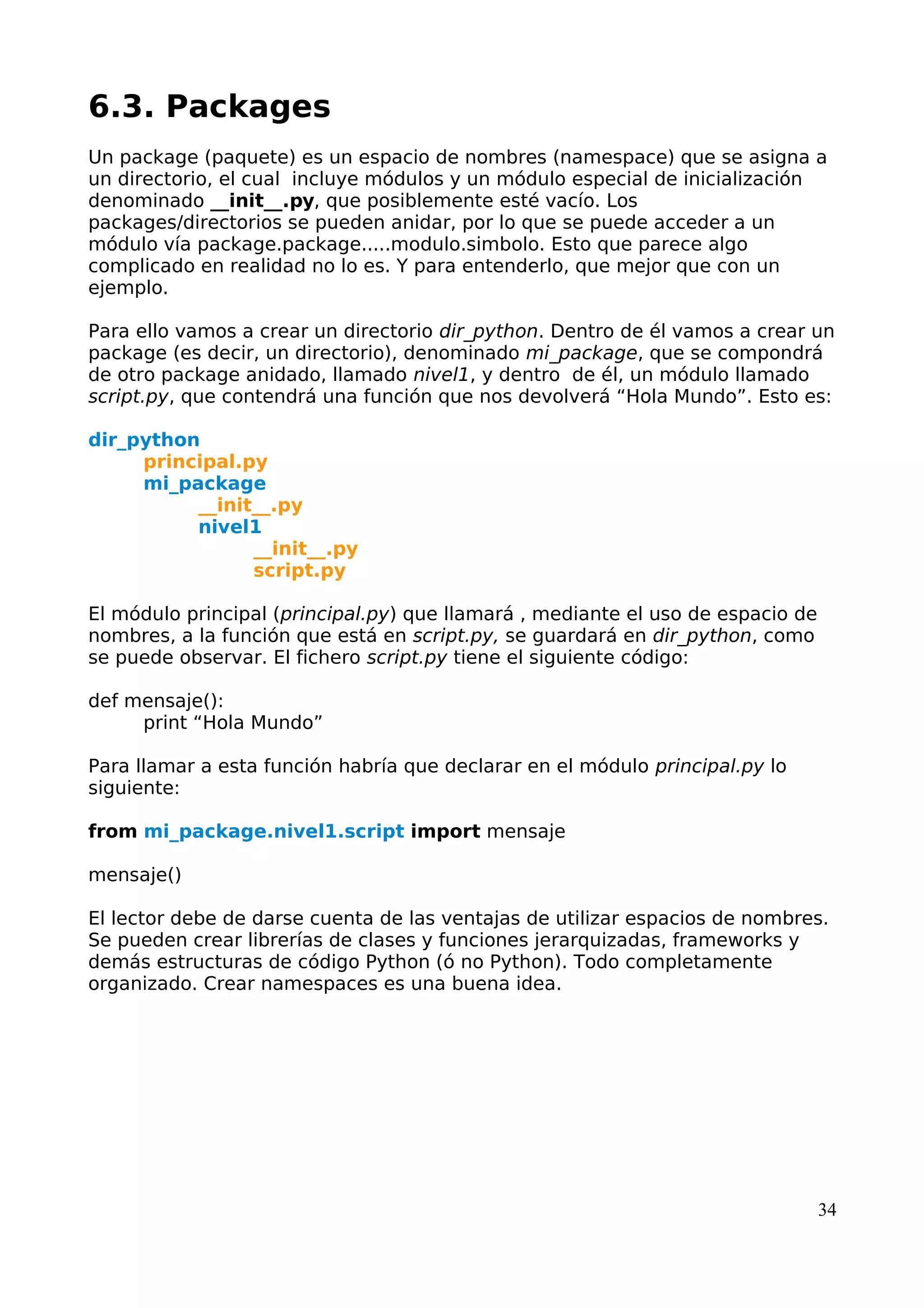 6.3. Packages 
Un package (paquete) es un espacio de nombres (namespace) que se asigna a 
un directorio, el cual incluye módulos y un módulo especial de inicialización 
denominado __init__.py, que posiblemente esté vacío. Los 
packages/directorios se pueden anidar, por lo que se puede acceder a un 
módulo vía package.package.....modulo.simbolo. Esto que parece algo 
complicado en realidad no lo es. Y para entenderlo, que mejor que con un 
ejemplo. 
Para ello vamos a crear un directorio dir_python. Dentro de él vamos a crear un 
package (es decir, un directorio), denominado mi_package, que se compondrá 
de otro package anidado, llamado nivel1, y dentro de él, un módulo llamado 
script.py, que contendrá una función que nos devolverá “Hola Mundo”. Esto es: 
dir_python 
principal.py 
mi_package 
__init__.py 
nivel1 
__init__.py 
script.py 
El módulo principal (principal.py) que llamará , mediante el uso de espacio de 
nombres, a la función que está en script.py, se guardará en dir_python, como 
se puede observar. El fichero script.py tiene el siguiente código: 
def mensaje(): 
print “Hola Mundo” 
Para llamar a esta función habría que declarar en el módulo principal.py lo 
siguiente: 
from mi_package.nivel1.script import mensaje 
mensaje() 
El lector debe de darse cuenta de las ventajas de utilizar espacios de nombres. 
Se pueden crear librerías de clases y funciones jerarquizadas, frameworks y 
demás estructuras de código Python (ó no Python). Todo completamente 
organizado. Crear namespaces es una buena idea. 
34 
 