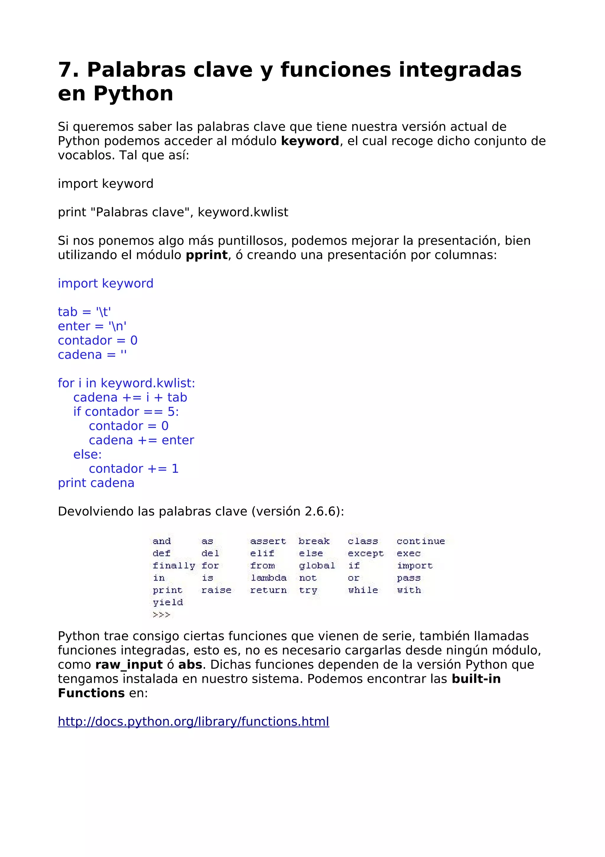 7. Palabras clave y funciones integradas 
en Python 
Si queremos saber las palabras clave que tiene nuestra versión actual de 
Python podemos acceder al módulo keyword, el cual recoge dicho conjunto de 
vocablos. Tal que así: 
import keyword 
print "Palabras clave", keyword.kwlist 
Si nos ponemos algo más puntillosos, podemos mejorar la presentación, bien 
utilizando el módulo pprint, ó creando una presentación por columnas: 
import keyword 
tab = 't' 
enter = 'n' 
contador = 0 
cadena = '' 
for i in keyword.kwlist: 
cadena += i + tab 
if contador == 5: 
contador = 0 
cadena += enter 
else: 
contador += 1 
print cadena 
Devolviendo las palabras clave (versión 2.6.6): 
Python trae consigo ciertas funciones que vienen de serie, también llamadas 
funciones integradas, esto es, no es necesario cargarlas desde ningún módulo, 
como raw_input ó abs. Dichas funciones dependen de la versión Python que 
tengamos instalada en nuestro sistema. Podemos encontrar las built-in 
Functions en: 
http://docs.python.org/library/functions.html 
 