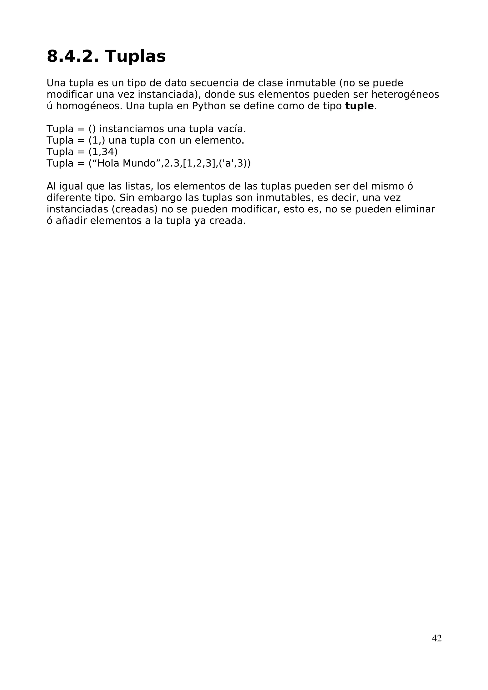 8.4.2. Tuplas 
Una tupla es un tipo de dato secuencia de clase inmutable (no se puede 
modificar una vez instanciada), donde sus elementos pueden ser heterogéneos 
ú homogéneos. Una tupla en Python se define como de tipo tuple. 
Tupla = () instanciamos una tupla vacía. 
Tupla = (1,) una tupla con un elemento. 
Tupla = (1,34) 
Tupla = (“Hola Mundo”,2.3,[1,2,3],('a',3)) 
Al igual que las listas, los elementos de las tuplas pueden ser del mismo ó 
diferente tipo. Sin embargo las tuplas son inmutables, es decir, una vez 
instanciadas (creadas) no se pueden modificar, esto es, no se pueden eliminar 
ó añadir elementos a la tupla ya creada. 
42 
 