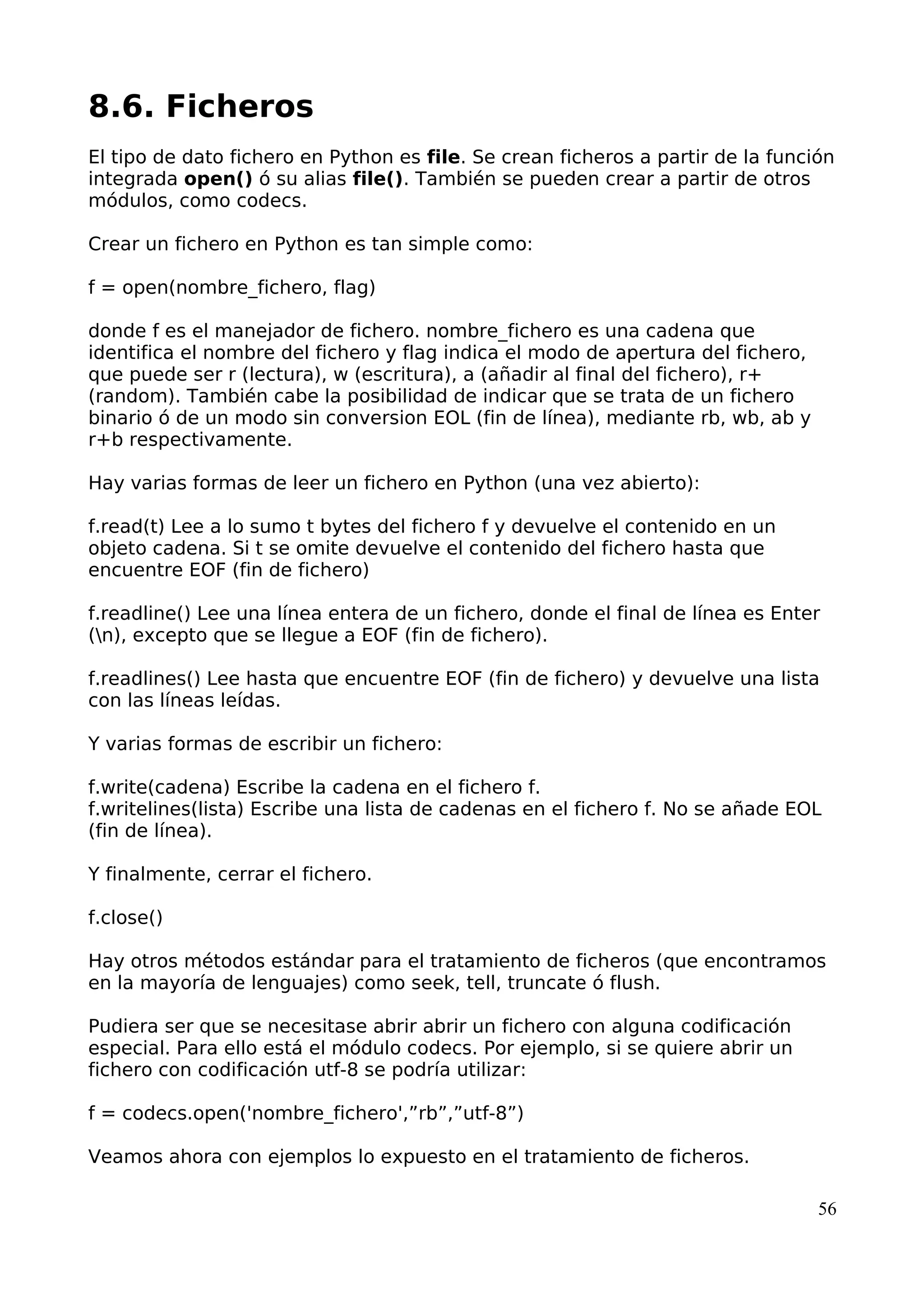 8.6. Ficheros 
El tipo de dato fichero en Python es file. Se crean ficheros a partir de la función 
integrada open() ó su alias file(). También se pueden crear a partir de otros 
módulos, como codecs. 
Crear un fichero en Python es tan simple como: 
f = open(nombre_fichero, flag) 
donde f es el manejador de fichero. nombre_fichero es una cadena que 
identifica el nombre del fichero y flag indica el modo de apertura del fichero, 
que puede ser r (lectura), w (escritura), a (añadir al final del fichero), r+ 
(random). También cabe la posibilidad de indicar que se trata de un fichero 
binario ó de un modo sin conversion EOL (fin de línea), mediante rb, wb, ab y 
r+b respectivamente. 
Hay varias formas de leer un fichero en Python (una vez abierto): 
f.read(t) Lee a lo sumo t bytes del fichero f y devuelve el contenido en un 
objeto cadena. Si t se omite devuelve el contenido del fichero hasta que 
encuentre EOF (fin de fichero) 
f.readline() Lee una línea entera de un fichero, donde el final de línea es Enter 
(n), excepto que se llegue a EOF (fin de fichero). 
f.readlines() Lee hasta que encuentre EOF (fin de fichero) y devuelve una lista 
con las líneas leídas. 
Y varias formas de escribir un fichero: 
f.write(cadena) Escribe la cadena en el fichero f. 
f.writelines(lista) Escribe una lista de cadenas en el fichero f. No se añade EOL 
(fin de línea). 
Y finalmente, cerrar el fichero. 
f.close() 
Hay otros métodos estándar para el tratamiento de ficheros (que encontramos 
en la mayoría de lenguajes) como seek, tell, truncate ó flush. 
Pudiera ser que se necesitase abrir abrir un fichero con alguna codificación 
especial. Para ello está el módulo codecs. Por ejemplo, si se quiere abrir un 
fichero con codificación utf-8 se podría utilizar: 
f = codecs.open('nombre_fichero',”rb”,”utf-8”) 
Veamos ahora con ejemplos lo expuesto en el tratamiento de ficheros. 
56 
 