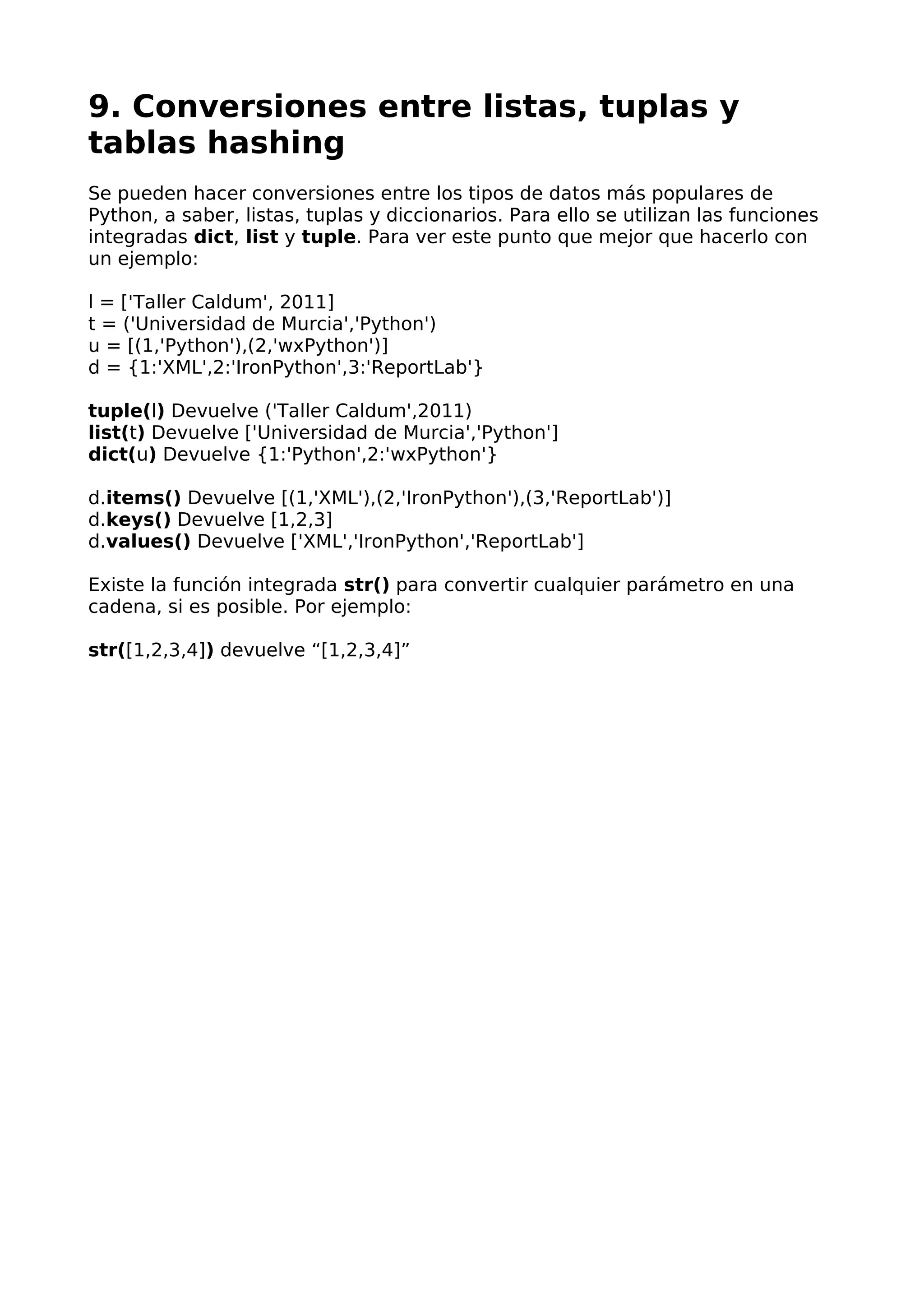 9. Conversiones entre listas, tuplas y 
tablas hashing 
Se pueden hacer conversiones entre los tipos de datos más populares de 
Python, a saber, listas, tuplas y diccionarios. Para ello se utilizan las funciones 
integradas dict, list y tuple. Para ver este punto que mejor que hacerlo con 
un ejemplo: 
l = ['Taller Caldum', 2011] 
t = ('Universidad de Murcia','Python') 
u = [(1,'Python'),(2,'wxPython')] 
d = {1:'XML',2:'IronPython',3:'ReportLab'} 
tuple(l) Devuelve ('Taller Caldum',2011) 
list(t) Devuelve ['Universidad de Murcia','Python'] 
dict(u) Devuelve {1:'Python',2:'wxPython'} 
d.items() Devuelve [(1,'XML'),(2,'IronPython'),(3,'ReportLab')] 
d.keys() Devuelve [1,2,3] 
d.values() Devuelve ['XML','IronPython','ReportLab'] 
Existe la función integrada str() para convertir cualquier parámetro en una 
cadena, si es posible. Por ejemplo: 
str([1,2,3,4]) devuelve “[1,2,3,4]” 
 