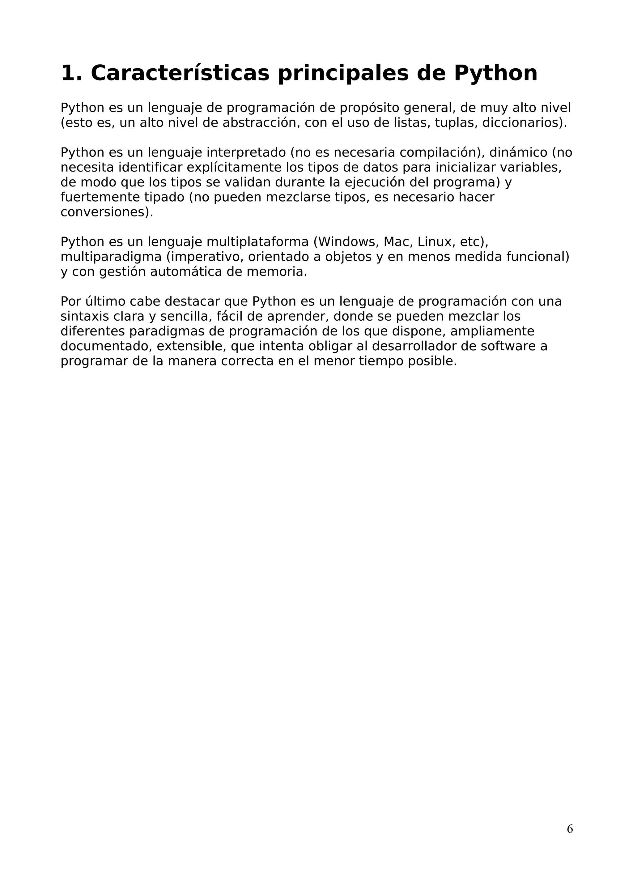 1. Características principales de Python 
Python es un lenguaje de programación de propósito general, de muy alto nivel 
(esto es, un alto nivel de abstracción, con el uso de listas, tuplas, diccionarios). 
Python es un lenguaje interpretado (no es necesaria compilación), dinámico (no 
necesita identificar explícitamente los tipos de datos para inicializar variables, 
de modo que los tipos se validan durante la ejecución del programa) y 
fuertemente tipado (no pueden mezclarse tipos, es necesario hacer 
conversiones). 
Python es un lenguaje multiplataforma (Windows, Mac, Linux, etc), 
multiparadigma (imperativo, orientado a objetos y en menos medida funcional) 
y con gestión automática de memoria. 
Por último cabe destacar que Python es un lenguaje de programación con una 
sintaxis clara y sencilla, fácil de aprender, donde se pueden mezclar los 
diferentes paradigmas de programación de los que dispone, ampliamente 
documentado, extensible, que intenta obligar al desarrollador de software a 
programar de la manera correcta en el menor tiempo posible. 
6 
 
