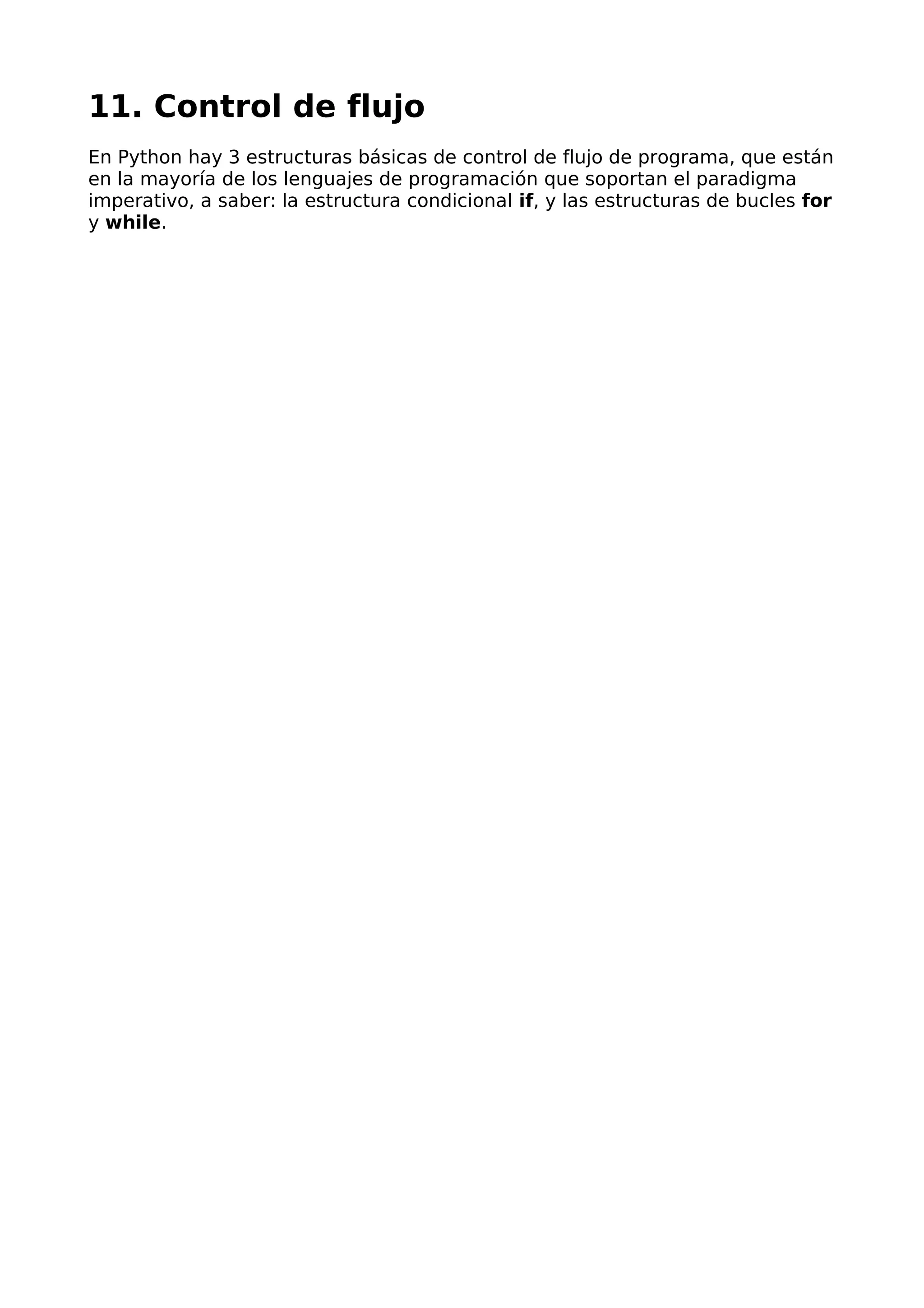 11. Control de flujo 
En Python hay 3 estructuras básicas de control de flujo de programa, que están 
en la mayoría de los lenguajes de programación que soportan el paradigma 
imperativo, a saber: la estructura condicional if, y las estructuras de bucles for 
y while. 
 