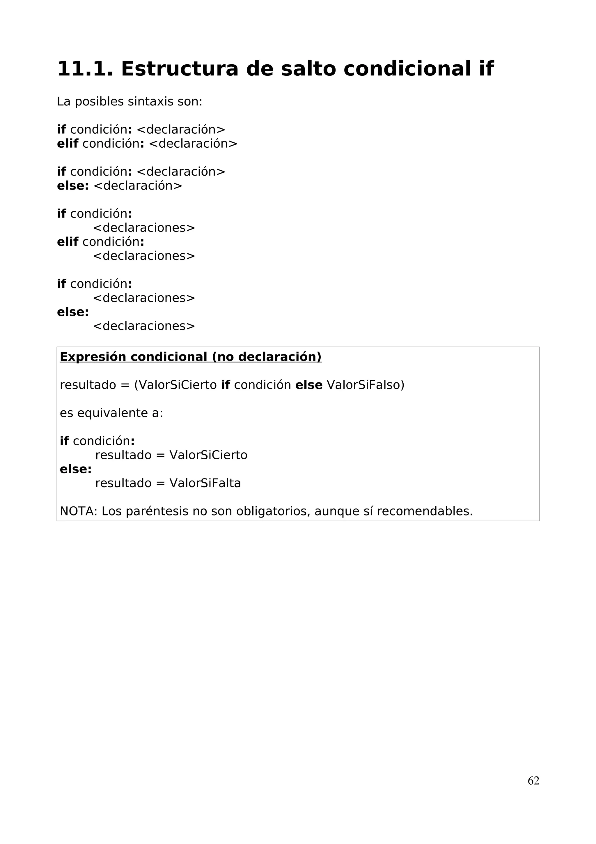 11.1. Estructura de salto condicional if 
La posibles sintaxis son: 
if condición: <declaración> 
elif condición: <declaración> 
if condición: <declaración> 
else: <declaración> 
if condición: 
<declaraciones> 
elif condición: 
<declaraciones> 
if condición: 
<declaraciones> 
else: 
<declaraciones> 
Expresión condicional (no declaración) 
resultado = (ValorSiCierto if condición else ValorSiFalso) 
es equivalente a: 
if condición: 
resultado = ValorSiCierto 
else: 
resultado = ValorSiFalta 
NOTA: Los paréntesis no son obligatorios, aunque sí recomendables. 
62 
 