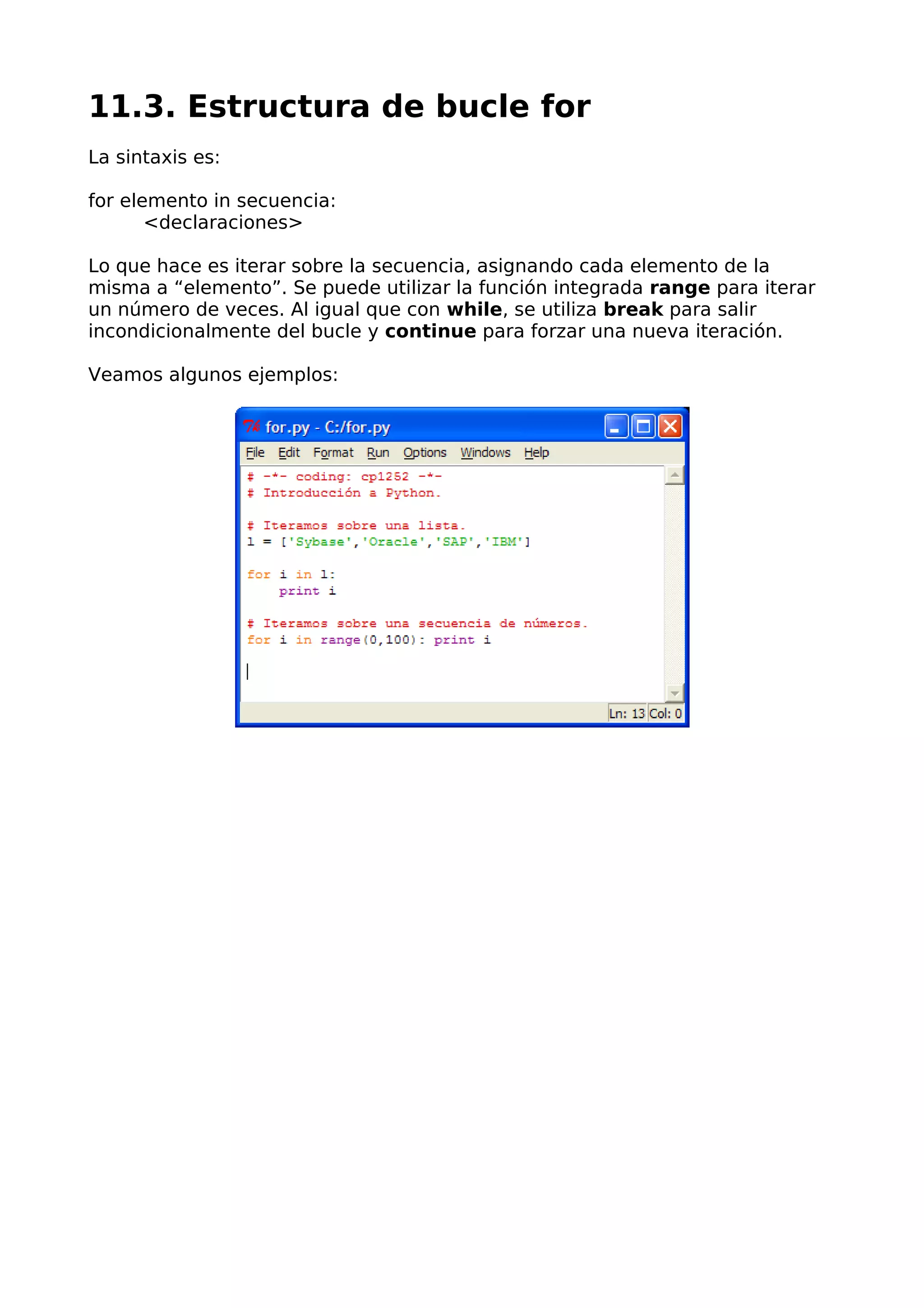 11.3. Estructura de bucle for 
La sintaxis es: 
for elemento in secuencia: 
<declaraciones> 
Lo que hace es iterar sobre la secuencia, asignando cada elemento de la 
misma a “elemento”. Se puede utilizar la función integrada range para iterar 
un número de veces. Al igual que con while, se utiliza break para salir 
incondicionalmente del bucle y continue para forzar una nueva iteración. 
Veamos algunos ejemplos: 
 