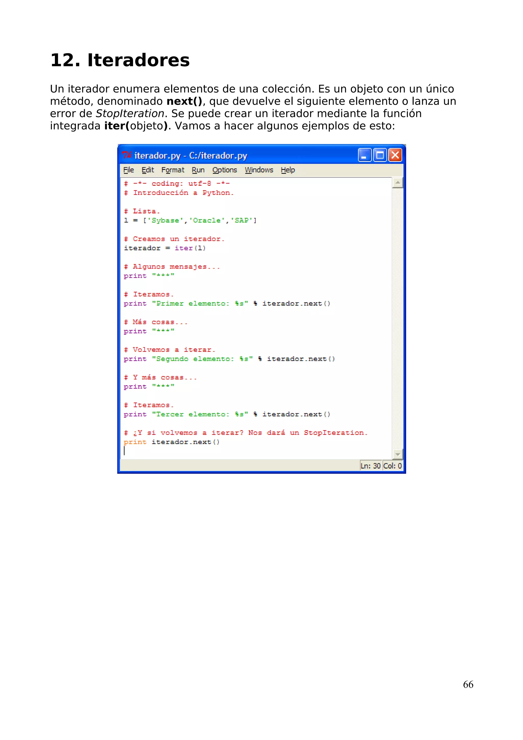 12. Iteradores 
Un iterador enumera elementos de una colección. Es un objeto con un único 
método, denominado next(), que devuelve el siguiente elemento o lanza un 
error de StopIteration. Se puede crear un iterador mediante la función 
integrada iter(objeto). Vamos a hacer algunos ejemplos de esto: 
66 
 