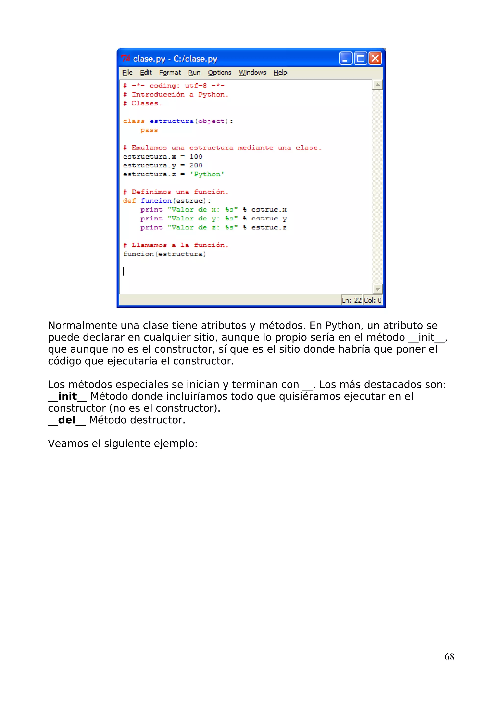 Normalmente una clase tiene atributos y métodos. En Python, un atributo se 
puede declarar en cualquier sitio, aunque lo propio sería en el método __init__, 
que aunque no es el constructor, sí que es el sitio donde habría que poner el 
código que ejecutaría el constructor. 
Los métodos especiales se inician y terminan con __. Los más destacados son: 
__init__ Método donde incluiríamos todo que quisiéramos ejecutar en el 
constructor (no es el constructor). 
__del__ Método destructor. 
Veamos el siguiente ejemplo: 
68 
 