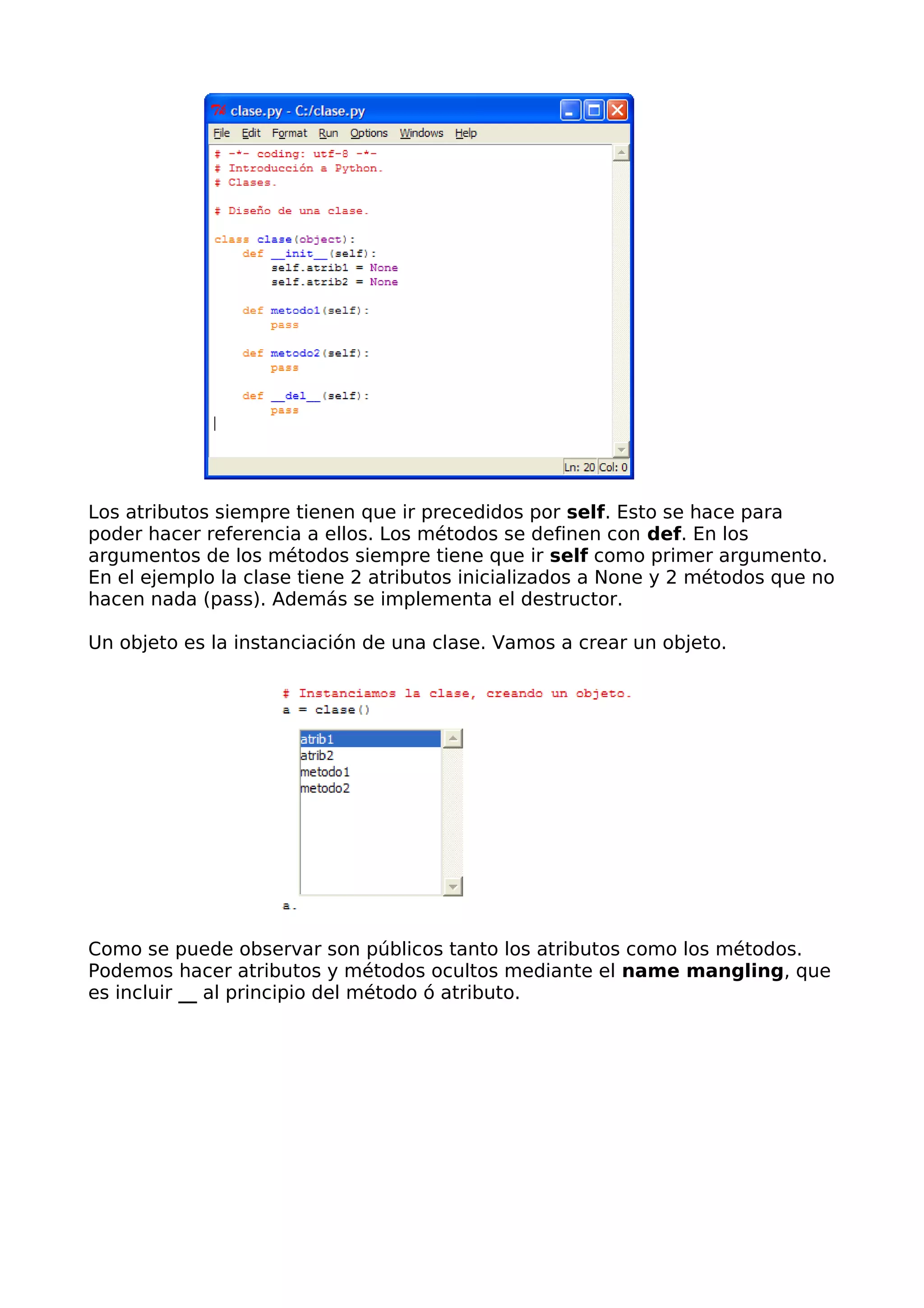 Los atributos siempre tienen que ir precedidos por self. Esto se hace para 
poder hacer referencia a ellos. Los métodos se definen con def. En los 
argumentos de los métodos siempre tiene que ir self como primer argumento. 
En el ejemplo la clase tiene 2 atributos inicializados a None y 2 métodos que no 
hacen nada (pass). Además se implementa el destructor. 
Un objeto es la instanciación de una clase. Vamos a crear un objeto. 
Como se puede observar son públicos tanto los atributos como los métodos. 
Podemos hacer atributos y métodos ocultos mediante el name mangling, que 
es incluir __ al principio del método ó atributo. 
 
