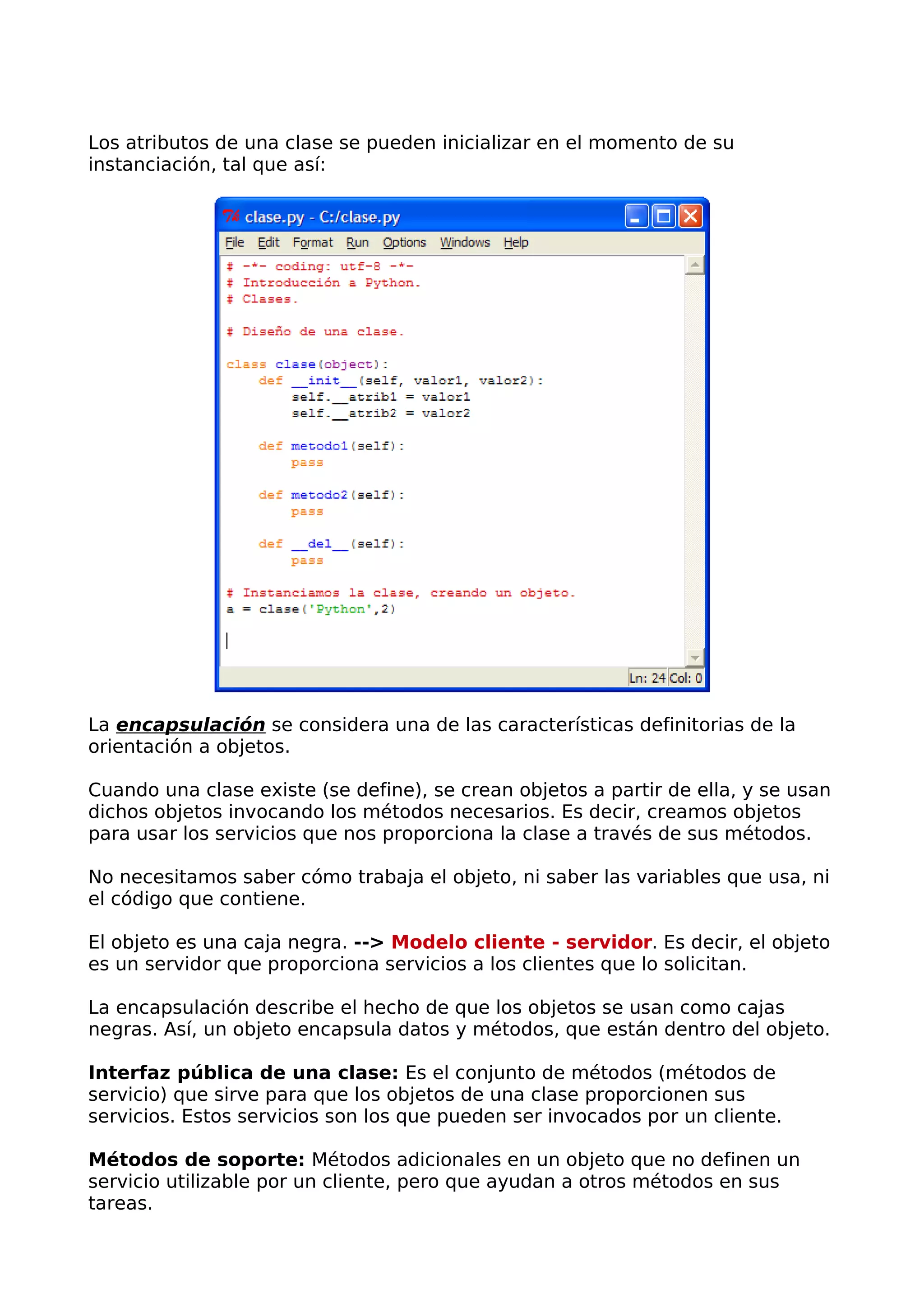 Los atributos de una clase se pueden inicializar en el momento de su 
instanciación, tal que así: 
La encapsulación se considera una de las características definitorias de la 
orientación a objetos. 
Cuando una clase existe (se define), se crean objetos a partir de ella, y se usan 
dichos objetos invocando los métodos necesarios. Es decir, creamos objetos 
para usar los servicios que nos proporciona la clase a través de sus métodos. 
No necesitamos saber cómo trabaja el objeto, ni saber las variables que usa, ni 
el código que contiene. 
El objeto es una caja negra. --> Modelo cliente - servidor. Es decir, el objeto 
es un servidor que proporciona servicios a los clientes que lo solicitan. 
La encapsulación describe el hecho de que los objetos se usan como cajas 
negras. Así, un objeto encapsula datos y métodos, que están dentro del objeto. 
Interfaz pública de una clase: Es el conjunto de métodos (métodos de 
servicio) que sirve para que los objetos de una clase proporcionen sus 
servicios. Estos servicios son los que pueden ser invocados por un cliente. 
Métodos de soporte: Métodos adicionales en un objeto que no definen un 
servicio utilizable por un cliente, pero que ayudan a otros métodos en sus 
tareas. 
 