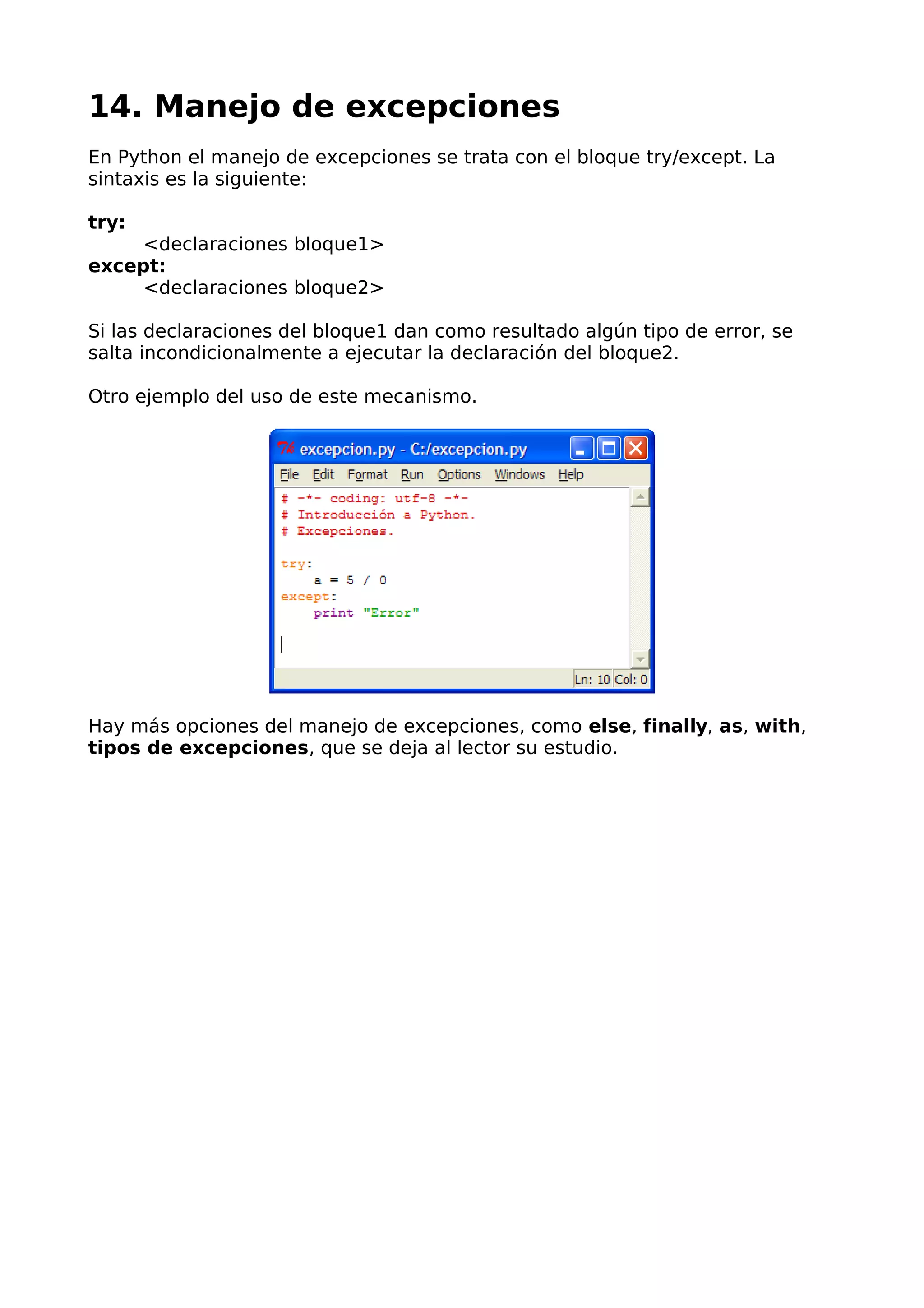 14. Manejo de excepciones 
En Python el manejo de excepciones se trata con el bloque try/except. La 
sintaxis es la siguiente: 
try: 
<declaraciones bloque1> 
except: 
<declaraciones bloque2> 
Si las declaraciones del bloque1 dan como resultado algún tipo de error, se 
salta incondicionalmente a ejecutar la declaración del bloque2. 
Otro ejemplo del uso de este mecanismo. 
Hay más opciones del manejo de excepciones, como else, finally, as, with, 
tipos de excepciones, que se deja al lector su estudio. 
 