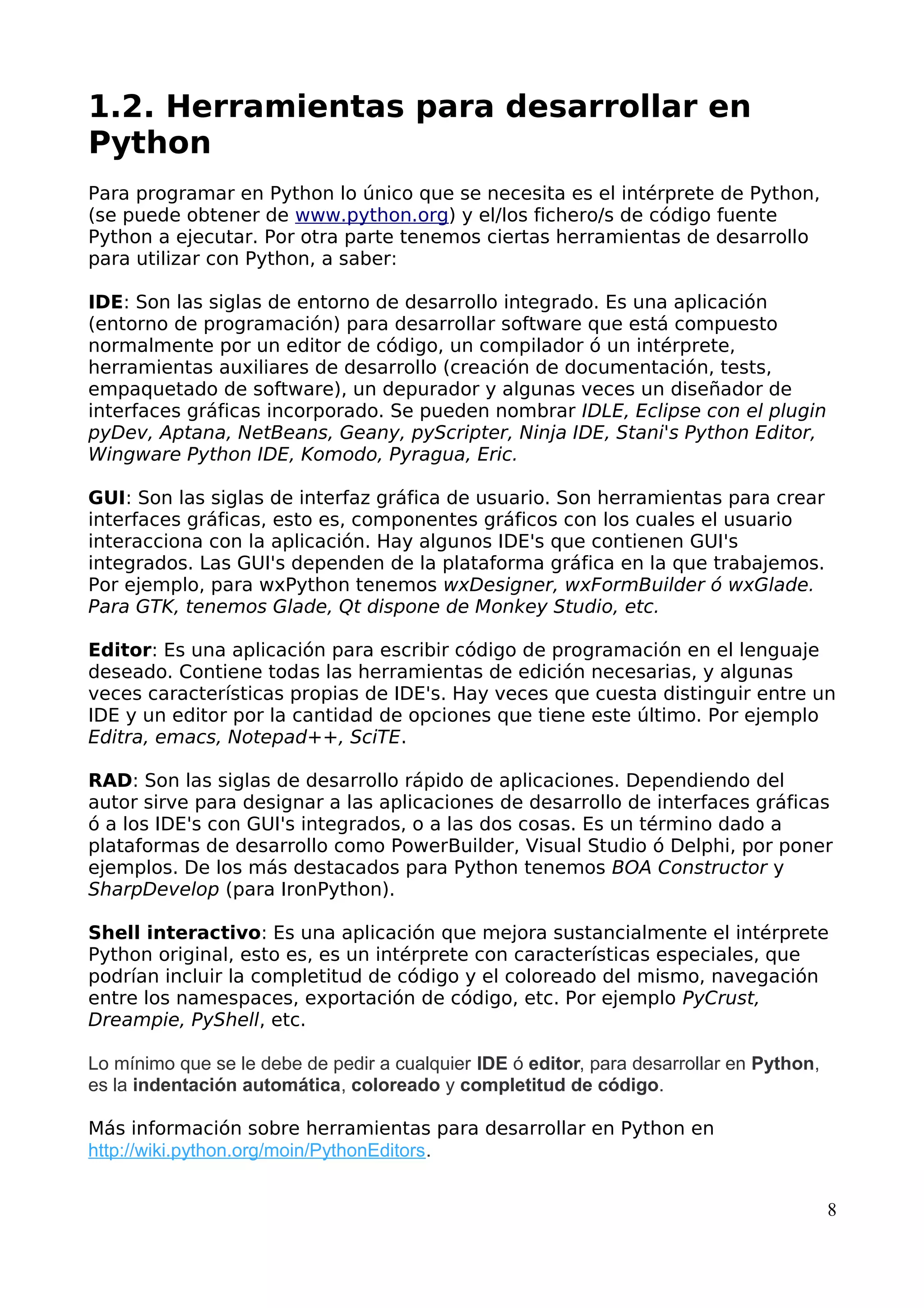 1.2. Herramientas para desarrollar en 
Python 
Para programar en Python lo único que se necesita es el intérprete de Python, 
(se puede obtener de www.python.org) y el/los fichero/s de código fuente 
Python a ejecutar. Por otra parte tenemos ciertas herramientas de desarrollo 
para utilizar con Python, a saber: 
IDE: Son las siglas de entorno de desarrollo integrado. Es una aplicación 
(entorno de programación) para desarrollar software que está compuesto 
normalmente por un editor de código, un compilador ó un intérprete, 
herramientas auxiliares de desarrollo (creación de documentación, tests, 
empaquetado de software), un depurador y algunas veces un diseñador de 
interfaces gráficas incorporado. Se pueden nombrar IDLE, Eclipse con el plugin 
pyDev, Aptana, NetBeans, Geany, pyScripter, Ninja IDE, Stani's Python Editor, 
Wingware Python IDE, Komodo, Pyragua, Eric. 
GUI: Son las siglas de interfaz gráfica de usuario. Son herramientas para crear 
interfaces gráficas, esto es, componentes gráficos con los cuales el usuario 
interacciona con la aplicación. Hay algunos IDE's que contienen GUI's 
integrados. Las GUI's dependen de la plataforma gráfica en la que trabajemos. 
Por ejemplo, para wxPython tenemos wxDesigner, wxFormBuilder ó wxGlade. 
Para GTK, tenemos Glade, Qt dispone de Monkey Studio, etc. 
Editor: Es una aplicación para escribir código de programación en el lenguaje 
deseado. Contiene todas las herramientas de edición necesarias, y algunas 
veces características propias de IDE's. Hay veces que cuesta distinguir entre un 
IDE y un editor por la cantidad de opciones que tiene este último. Por ejemplo 
Editra, emacs, Notepad++, SciTE. 
RAD: Son las siglas de desarrollo rápido de aplicaciones. Dependiendo del 
autor sirve para designar a las aplicaciones de desarrollo de interfaces gráficas 
ó a los IDE's con GUI's integrados, o a las dos cosas. Es un término dado a 
plataformas de desarrollo como PowerBuilder, Visual Studio ó Delphi, por poner 
ejemplos. De los más destacados para Python tenemos BOA Constructor y 
SharpDevelop (para IronPython). 
Shell interactivo: Es una aplicación que mejora sustancialmente el intérprete 
Python original, esto es, es un intérprete con características especiales, que 
podrían incluir la completitud de código y el coloreado del mismo, navegación 
entre los namespaces, exportación de código, etc. Por ejemplo PyCrust, 
Dreampie, PyShell, etc. 
Lo mínimo que se le debe de pedir a cualquier IDE ó editor, para desarrollar en Python, 
es la indentación automática, coloreado y completitud de código. 
Más información sobre herramientas para desarrollar en Python en 
http://wiki.python.org/moin/PythonEditors. 
8 
 
