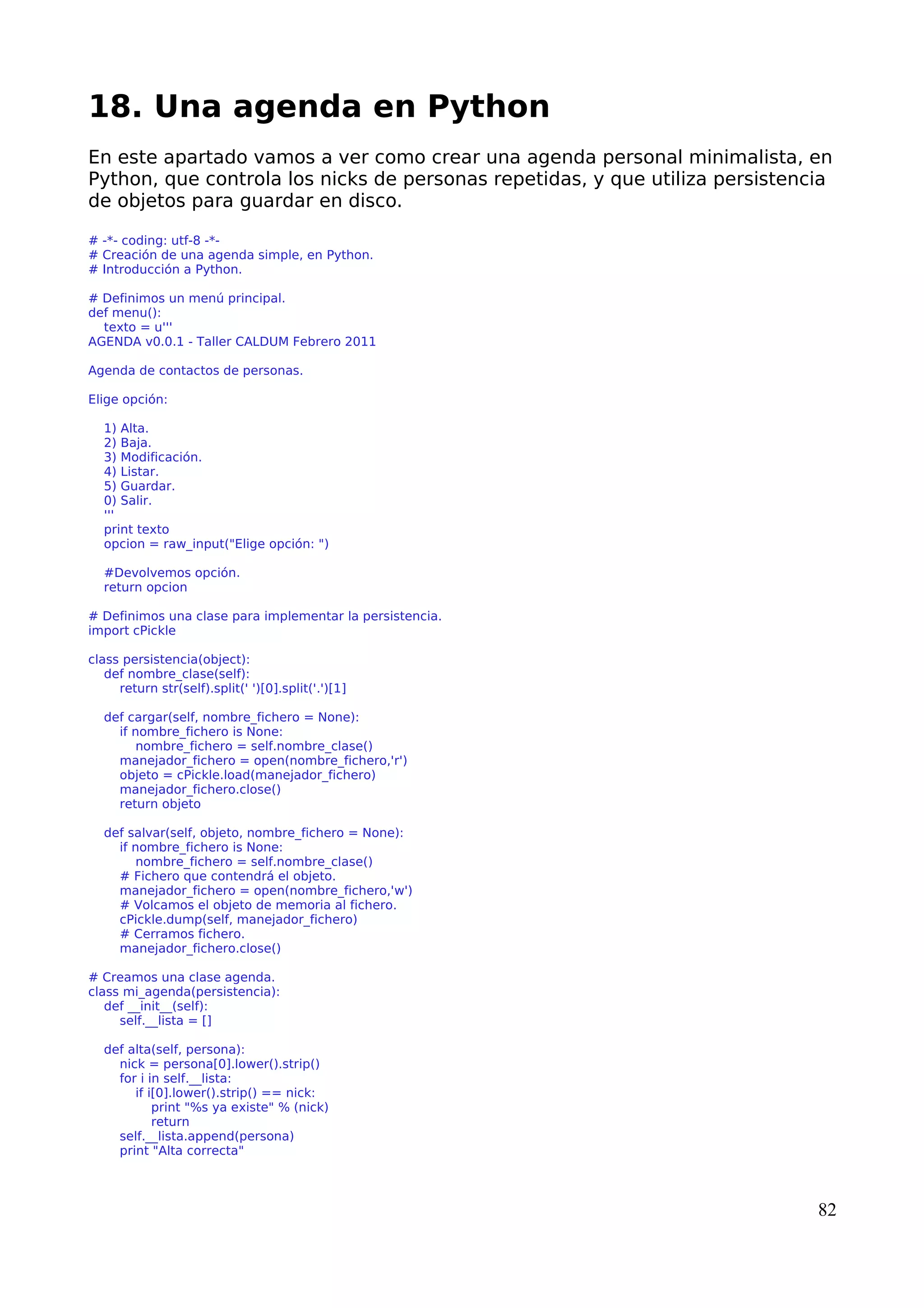 18. Una agenda en Python 
En este apartado vamos a ver como crear una agenda personal minimalista, en 
Python, que controla los nicks de personas repetidas, y que utiliza persistencia 
de objetos para guardar en disco. 
# -*- coding: utf-8 -*- 
# Creación de una agenda simple, en Python. 
# Introducción a Python. 
# Definimos un menú principal. 
def menu(): 
texto = u''' 
AGENDA v0.0.1 - Taller CALDUM Febrero 2011 
Agenda de contactos de personas. 
Elige opción: 
1) Alta. 
2) Baja. 
3) Modificación. 
4) Listar. 
5) Guardar. 
0) Salir. 
''' 
print texto 
opcion = raw_input("Elige opción: ") 
#Devolvemos opción. 
return opcion 
# Definimos una clase para implementar la persistencia. 
import cPickle 
class persistencia(object): 
def nombre_clase(self): 
return str(self).split(' ')[0].split('.')[1] 
def cargar(self, nombre_fichero = None): 
if nombre_fichero is None: 
nombre_fichero = self.nombre_clase() 
manejador_fichero = open(nombre_fichero,'r') 
objeto = cPickle.load(manejador_fichero) 
manejador_fichero.close() 
return objeto 
def salvar(self, objeto, nombre_fichero = None): 
if nombre_fichero is None: 
nombre_fichero = self.nombre_clase() 
# Fichero que contendrá el objeto. 
manejador_fichero = open(nombre_fichero,'w') 
# Volcamos el objeto de memoria al fichero. 
cPickle.dump(self, manejador_fichero) 
# Cerramos fichero. 
manejador_fichero.close() 
# Creamos una clase agenda. 
class mi_agenda(persistencia): 
def __init__(self): 
self.__lista = [] 
def alta(self, persona): 
nick = persona[0].lower().strip() 
for i in self.__lista: 
if i[0].lower().strip() == nick: 
print "%s ya existe" % (nick) 
return 
self.__lista.append(persona) 
print "Alta correcta" 
82 
 