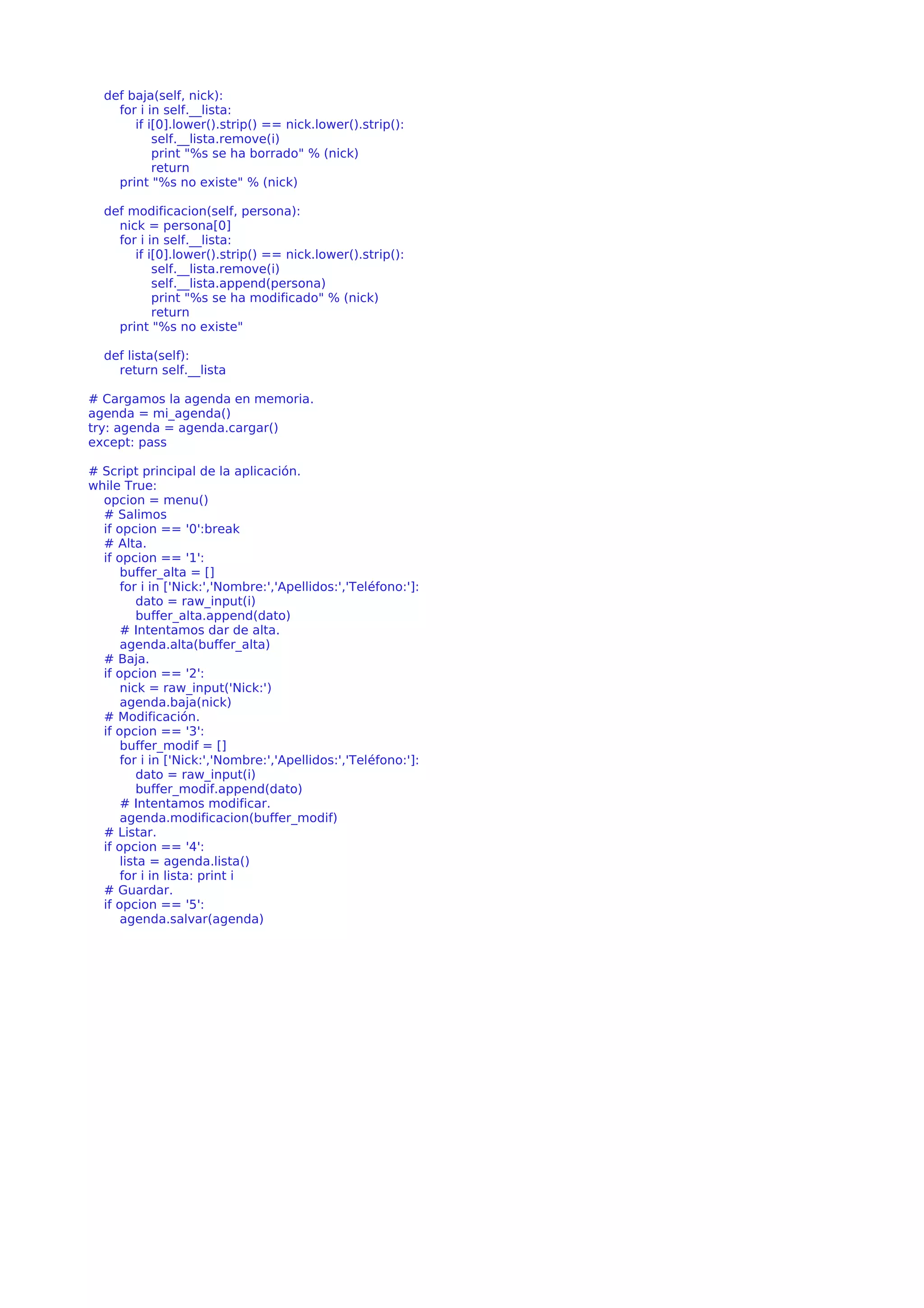 def baja(self, nick): 
for i in self.__lista: 
if i[0].lower().strip() == nick.lower().strip(): 
self.__lista.remove(i) 
print "%s se ha borrado" % (nick) 
return 
print "%s no existe" % (nick) 
def modificacion(self, persona): 
nick = persona[0] 
for i in self.__lista: 
if i[0].lower().strip() == nick.lower().strip(): 
self.__lista.remove(i) 
self.__lista.append(persona) 
print "%s se ha modificado" % (nick) 
return 
print "%s no existe" 
def lista(self): 
return self.__lista 
# Cargamos la agenda en memoria. 
agenda = mi_agenda() 
try: agenda = agenda.cargar() 
except: pass 
# Script principal de la aplicación. 
while True: 
opcion = menu() 
# Salimos 
if opcion == '0':break 
# Alta. 
if opcion == '1': 
buffer_alta = [] 
for i in ['Nick:','Nombre:','Apellidos:','Teléfono:']: 
dato = raw_input(i) 
buffer_alta.append(dato) 
# Intentamos dar de alta. 
agenda.alta(buffer_alta) 
# Baja. 
if opcion == '2': 
nick = raw_input('Nick:') 
agenda.baja(nick) 
# Modificación. 
if opcion == '3': 
buffer_modif = [] 
for i in ['Nick:','Nombre:','Apellidos:','Teléfono:']: 
dato = raw_input(i) 
buffer_modif.append(dato) 
# Intentamos modificar. 
agenda.modificacion(buffer_modif) 
# Listar. 
if opcion == '4': 
lista = agenda.lista() 
for i in lista: print i 
# Guardar. 
if opcion == '5': 
agenda.salvar(agenda) 
 