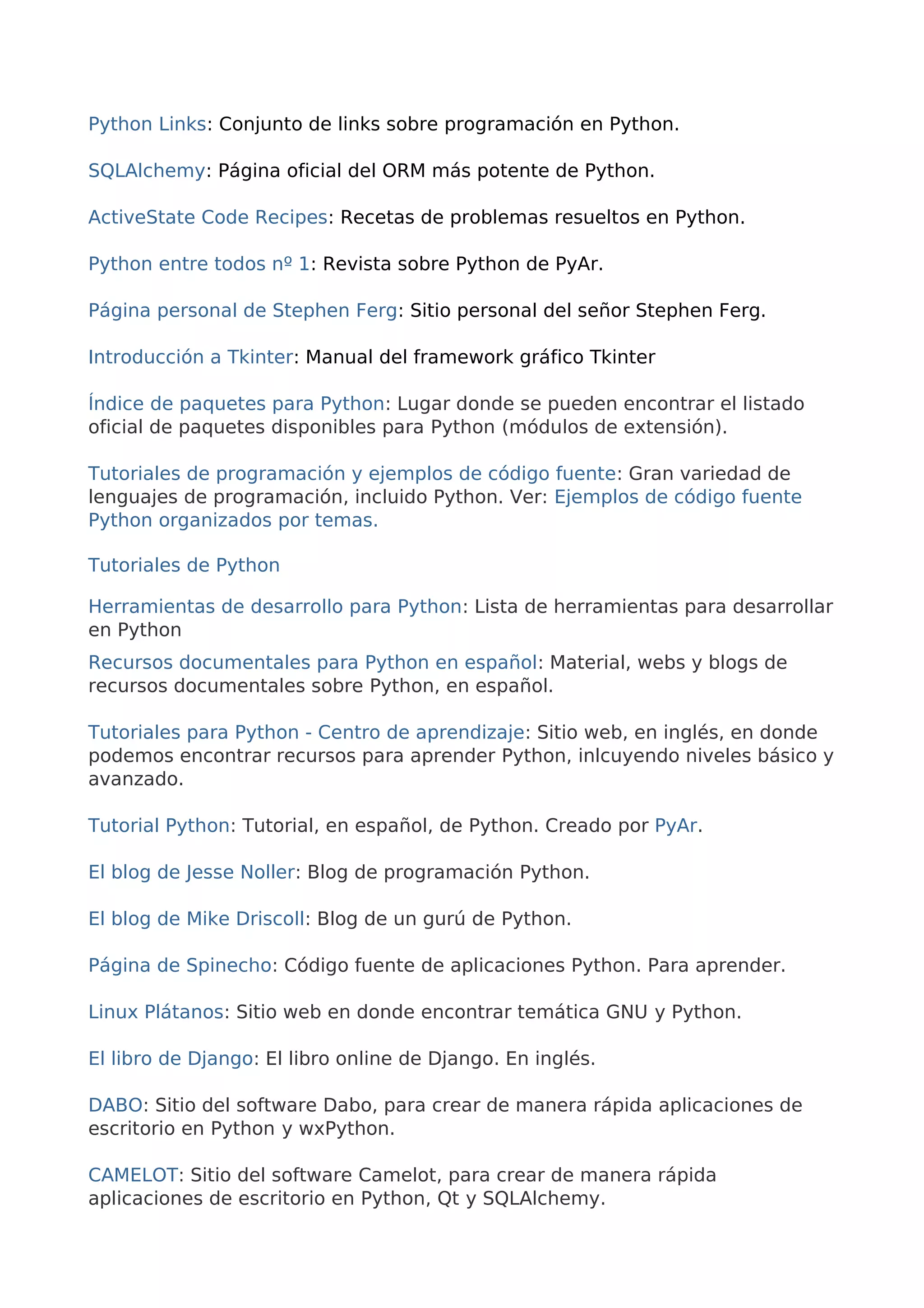 Python Links: Conjunto de links sobre programación en Python. 
SQLAlchemy: Página oficial del ORM más potente de Python. 
ActiveState Code Recipes: Recetas de problemas resueltos en Python. 
Python entre todos nº 1: Revista sobre Python de PyAr. 
Página personal de Stephen Ferg: Sitio personal del señor Stephen Ferg. 
Introducción a Tkinter: Manual del framework gráfico Tkinter 
Índice de paquetes para Python: Lugar donde se pueden encontrar el listado 
oficial de paquetes disponibles para Python (módulos de extensión). 
Tutoriales de programación y ejemplos de código fuente: Gran variedad de 
lenguajes de programación, incluido Python. Ver: Ejemplos de código fuente 
Python organizados por temas. 
Tutoriales de Python 
Herramientas de desarrollo para Python: Lista de herramientas para desarrollar 
en Python 
Recursos documentales para Python en español: Material, webs y blogs de 
recursos documentales sobre Python, en español. 
Tutoriales para Python - Centro de aprendizaje: Sitio web, en inglés, en donde 
podemos encontrar recursos para aprender Python, inlcuyendo niveles básico y 
avanzado. 
Tutorial Python: Tutorial, en español, de Python. Creado por PyAr. 
El blog de Jesse Noller: Blog de programación Python. 
El blog de Mike Driscoll: Blog de un gurú de Python. 
Página de Spinecho: Código fuente de aplicaciones Python. Para aprender. 
Linux Plátanos: Sitio web en donde encontrar temática GNU y Python. 
El libro de Django: El libro online de Django. En inglés. 
DABO: Sitio del software Dabo, para crear de manera rápida aplicaciones de 
escritorio en Python y wxPython. 
CAMELOT: Sitio del software Camelot, para crear de manera rápida 
aplicaciones de escritorio en Python, Qt y SQLAlchemy. 
 