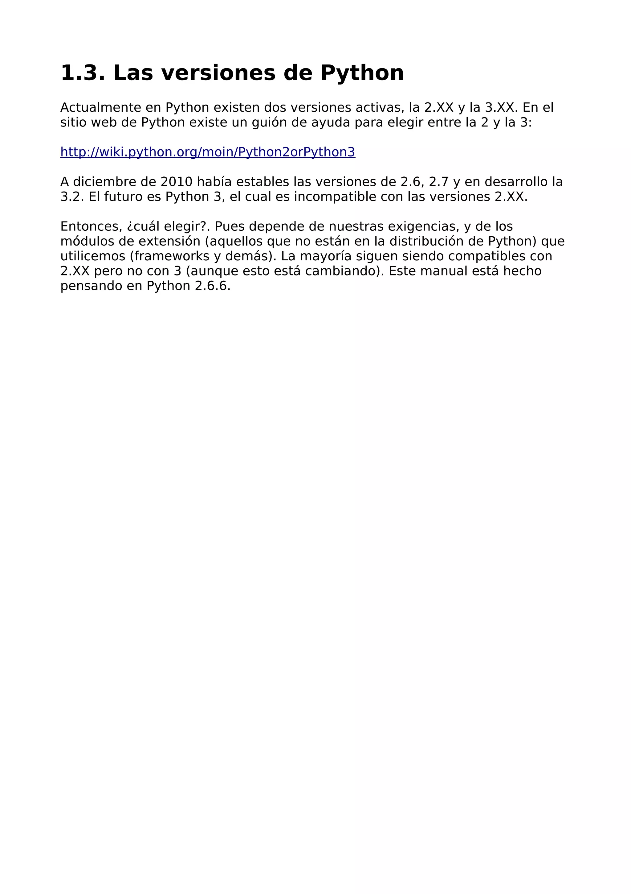 1.3. Las versiones de Python 
Actualmente en Python existen dos versiones activas, la 2.XX y la 3.XX. En el 
sitio web de Python existe un guión de ayuda para elegir entre la 2 y la 3: 
http://wiki.python.org/moin/Python2orPython3 
A diciembre de 2010 había estables las versiones de 2.6, 2.7 y en desarrollo la 
3.2. El futuro es Python 3, el cual es incompatible con las versiones 2.XX. 
Entonces, ¿cuál elegir?. Pues depende de nuestras exigencias, y de los 
módulos de extensión (aquellos que no están en la distribución de Python) que 
utilicemos (frameworks y demás). La mayoría siguen siendo compatibles con 
2.XX pero no con 3 (aunque esto está cambiando). Este manual está hecho 
pensando en Python 2.6.6. 
 