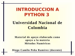 INTRODUCCIÓN A
PYTHON 3
Universidad Nacional de
Colombia
M a t e r i a l d e a p o y o e l ab or a d o c o m o a p o y o a l a
materia
M é t o d o s N um é r i c o s
D i e g o Ca m i l o P e ñ a R a m í r e z ( d o c e n t e )

Twitter: @nervencid
1

 