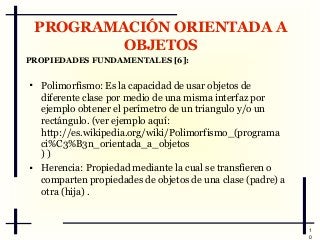 PROGRAMACIÓN ORIENTADA A
OBJETOS
PROPIEDADES FUNDAMENTALES [6]:




Polimorfismo: Es la capacidad de usar objetos de
diferente clase por medio de una misma interfaz por
ejemplo obtener el perímetro de un triangulo y/o un
rectángulo. (ver ejemplo aquí:
http://es.wikipedia.org/wiki/Polimorfismo_(programa
ci%C3%B3n_orientada_a_objetos
))
Herencia: Propiedad mediante la cual se transfieren o
comparten propiedades de objetos de una clase (padre) a
otra (hija) .

1
0

 