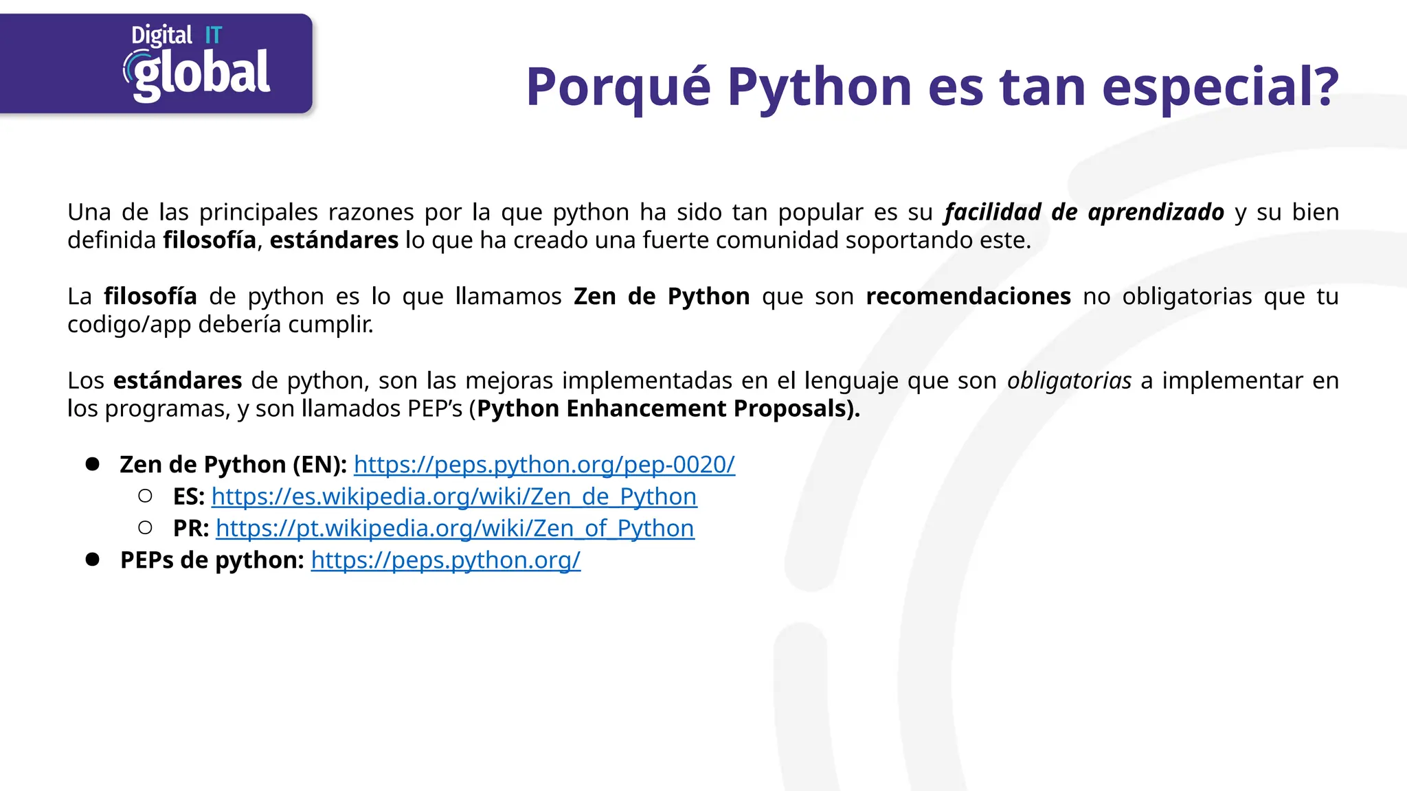 Porqué Python es tan especial?
Una de las principales razones por la que python ha sido tan popular es su facilidad de aprendizado y su bien
definida filosofía, estándares lo que ha creado una fuerte comunidad soportando este.
La filosofía de python es lo que llamamos Zen de Python que son recomendaciones no obligatorias que tu
codigo/app debería cumplir.
Los estándares de python, son las mejoras implementadas en el lenguaje que son obligatorias a implementar en
los programas, y son llamados PEP’s (Python Enhancement Proposals).
● Zen de Python (EN): https://peps.python.org/pep-0020/
○ ES: https://es.wikipedia.org/wiki/Zen_de_Python
○ PR: https://pt.wikipedia.org/wiki/Zen_of_Python
● PEPs de python: https://peps.python.org/
 
