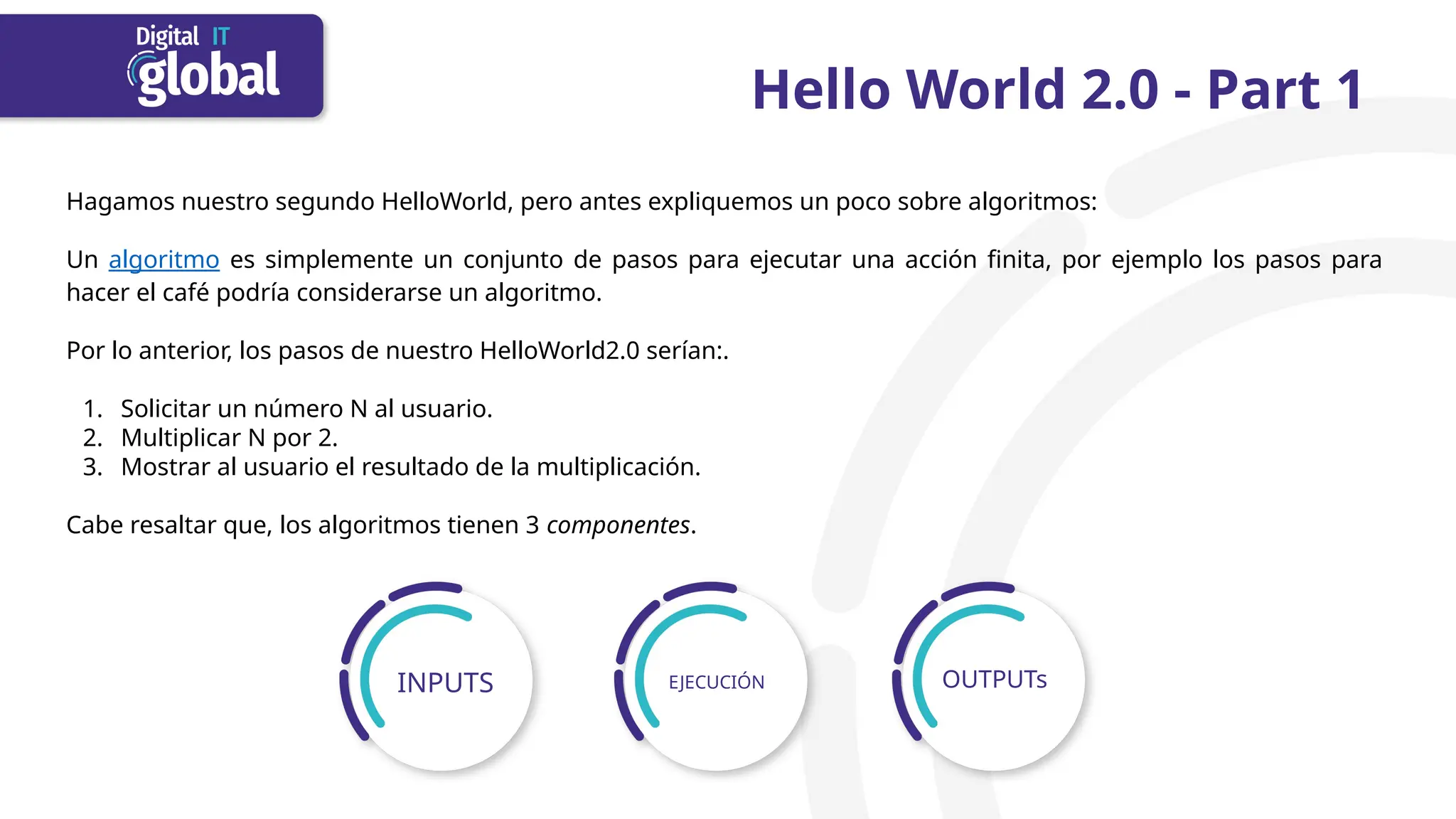 Hello World 2.0 - Part 1
Hagamos nuestro segundo HelloWorld, pero antes expliquemos un poco sobre algoritmos:
Un algoritmo es simplemente un conjunto de pasos para ejecutar una acción finita, por ejemplo los pasos para
hacer el café podría considerarse un algoritmo.
Por lo anterior, los pasos de nuestro HelloWorld2.0 serían:.
1. Solicitar un número N al usuario.
2. Multiplicar N por 2.
3. Mostrar al usuario el resultado de la multiplicación.
Cabe resaltar que, los algoritmos tienen 3 componentes.
INPUTS EJECUCIÓN OUTPUTs
 