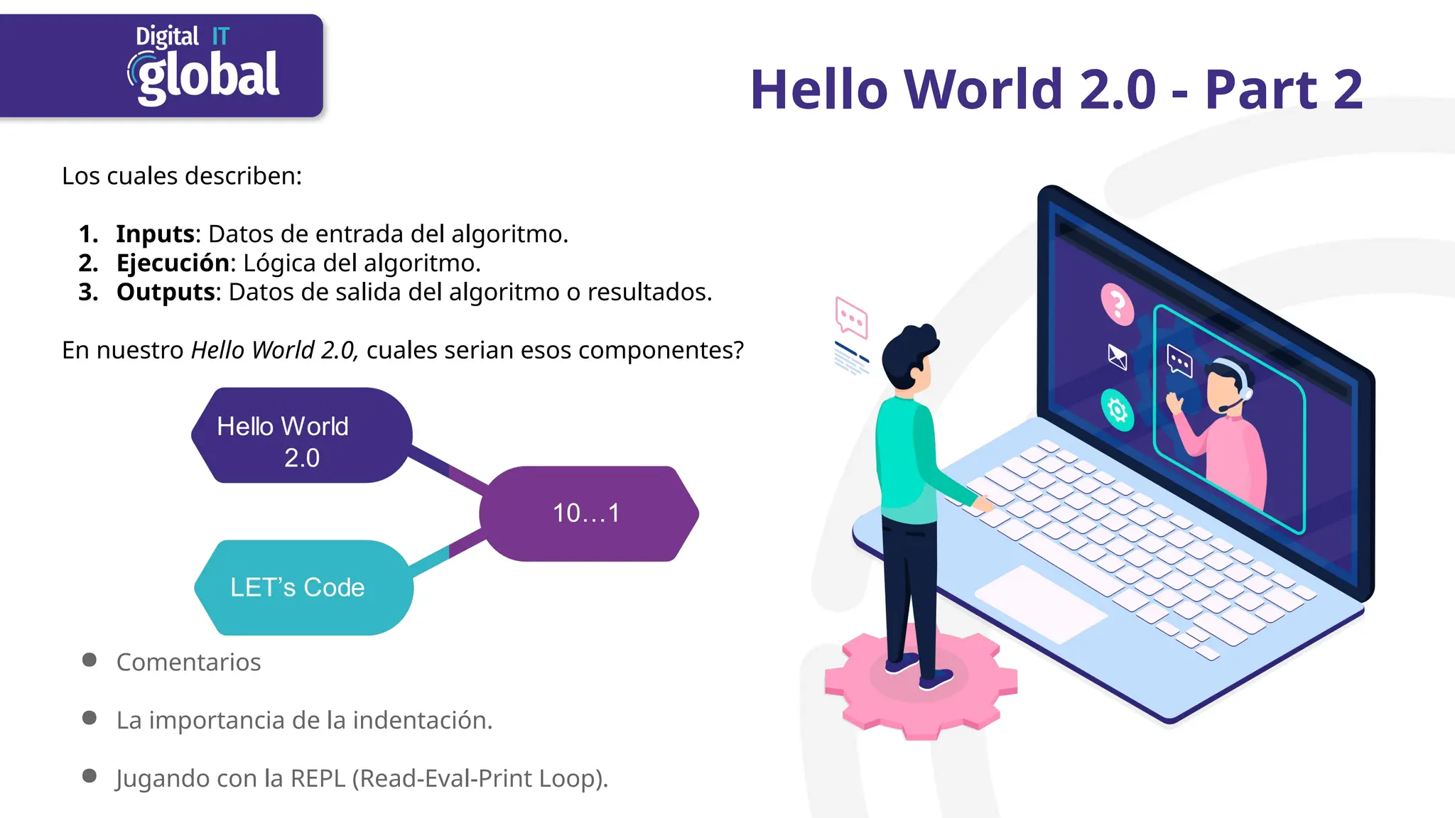 Hello World 2.0 - Part 2
Los cuales describen:
1. Inputs: Datos de entrada del algoritmo.
2. Ejecución: Lógica del algoritmo.
3. Outputs: Datos de salida del algoritmo o resultados.
En nuestro Hello World 2.0, cuales serian esos componentes?
● Comentarios
● La importancia de la indentación.
● Jugando con la REPL (Read-Eval-Print Loop).
 