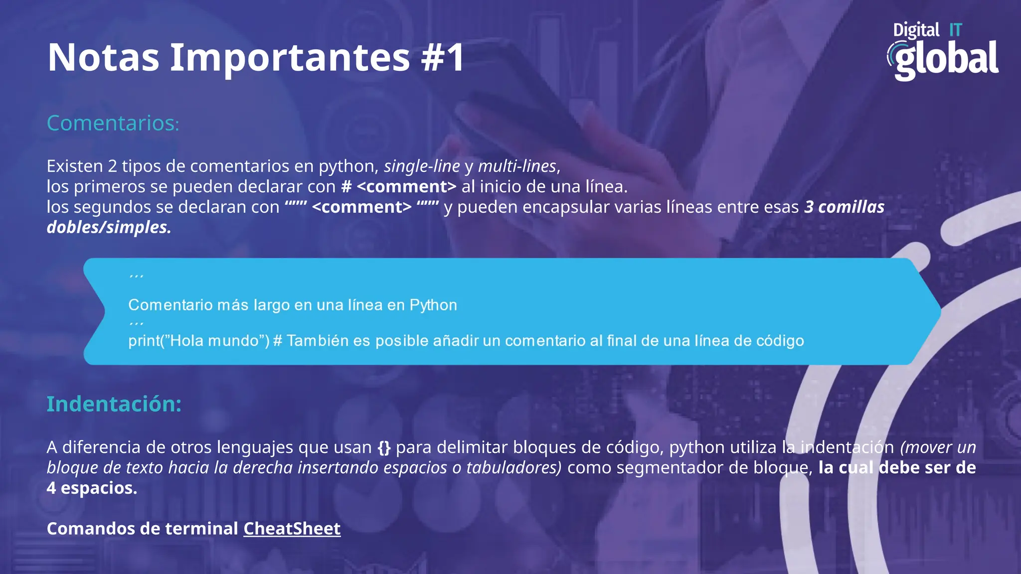 Notas Importantes #1
Comentarios:
Existen 2 tipos de comentarios en python, single-line y multi-lines,
los primeros se pueden declarar con # <comment> al inicio de una línea.
los segundos se declaran con “”” <comment> “”” y pueden encapsular varias líneas entre esas 3 comillas
dobles/simples.
Indentación:
A diferencia de otros lenguajes que usan {} para delimitar bloques de código, python utiliza la indentación (mover un
bloque de texto hacia la derecha insertando espacios o tabuladores) como segmentador de bloque, la cual debe ser de
4 espacios.
Comandos de terminal CheatSheet
 