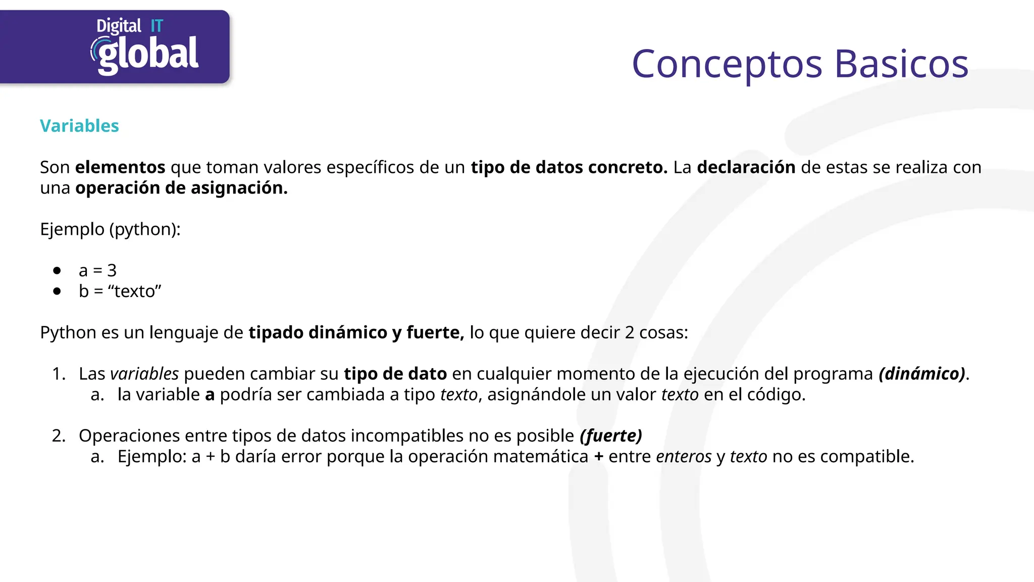Conceptos Basicos
Variables
Son elementos que toman valores específicos de un tipo de datos concreto. La declaración de estas se realiza con
una operación de asignación.
Ejemplo (python):
● a = 3
● b = “texto”
Python es un lenguaje de tipado dinámico y fuerte, lo que quiere decir 2 cosas:
1. Las variables pueden cambiar su tipo de dato en cualquier momento de la ejecución del programa (dinámico).
a. la variable a podría ser cambiada a tipo texto, asignándole un valor texto en el código.
2. Operaciones entre tipos de datos incompatibles no es posible (fuerte)
a. Ejemplo: a + b daría error porque la operación matemática + entre enteros y texto no es compatible.
 