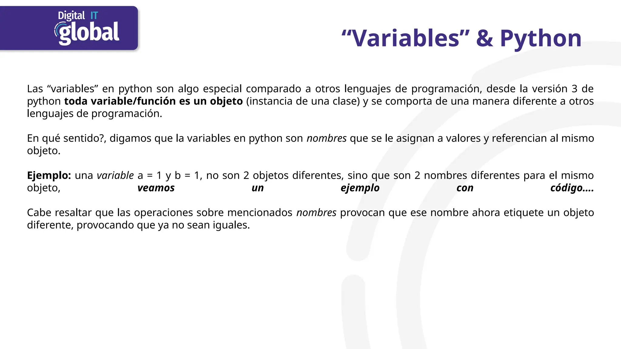 “Variables” & Python
Las “variables” en python son algo especial comparado a otros lenguajes de programación, desde la versión 3 de
python toda variable/función es un objeto (instancia de una clase) y se comporta de una manera diferente a otros
lenguajes de programación.
En qué sentido?, digamos que la variables en python son nombres que se le asignan a valores y referencian al mismo
objeto.
Ejemplo: una variable a = 1 y b = 1, no son 2 objetos diferentes, sino que son 2 nombres diferentes para el mismo
objeto, veamos un ejemplo con código….
Cabe resaltar que las operaciones sobre mencionados nombres provocan que ese nombre ahora etiquete un objeto
diferente, provocando que ya no sean iguales.
 
