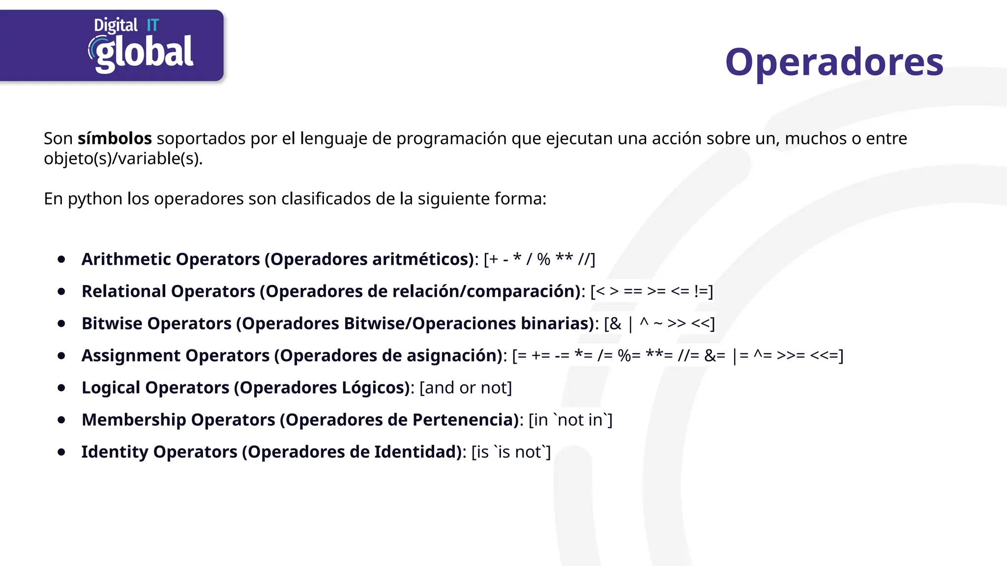 Operadores
Son símbolos soportados por el lenguaje de programación que ejecutan una acción sobre un, muchos o entre
objeto(s)/variable(s).
En python los operadores son clasificados de la siguiente forma:
● Arithmetic Operators (Operadores aritméticos): [+ - * / % ** //]
● Relational Operators (Operadores de relación/comparación): [< > == >= <= !=]
● Bitwise Operators (Operadores Bitwise/Operaciones binarias): [& | ^ ~ >> <<]
● Assignment Operators (Operadores de asignación): [= += -= *= /= %= **= //= &= |= ^= >>= <<=]
● Logical Operators (Operadores Lógicos): [and or not]
● Membership Operators (Operadores de Pertenencia): [in `not in`]
● Identity Operators (Operadores de Identidad): [is `is not`]
 