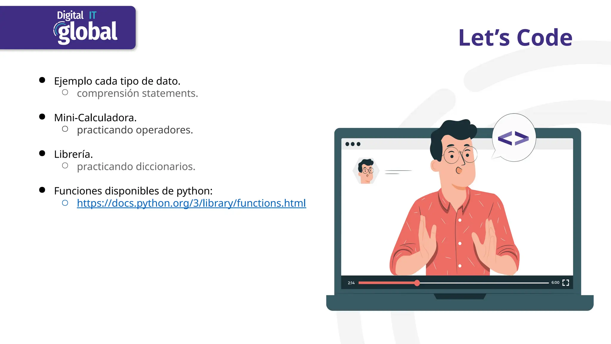 Let’s Code
● Ejemplo cada tipo de dato.
○ comprensión statements.
● Mini-Calculadora.
○ practicando operadores.
● Librería.
○ practicando diccionarios.
● Funciones disponibles de python:
○ https://docs.python.org/3/library/functions.html
 