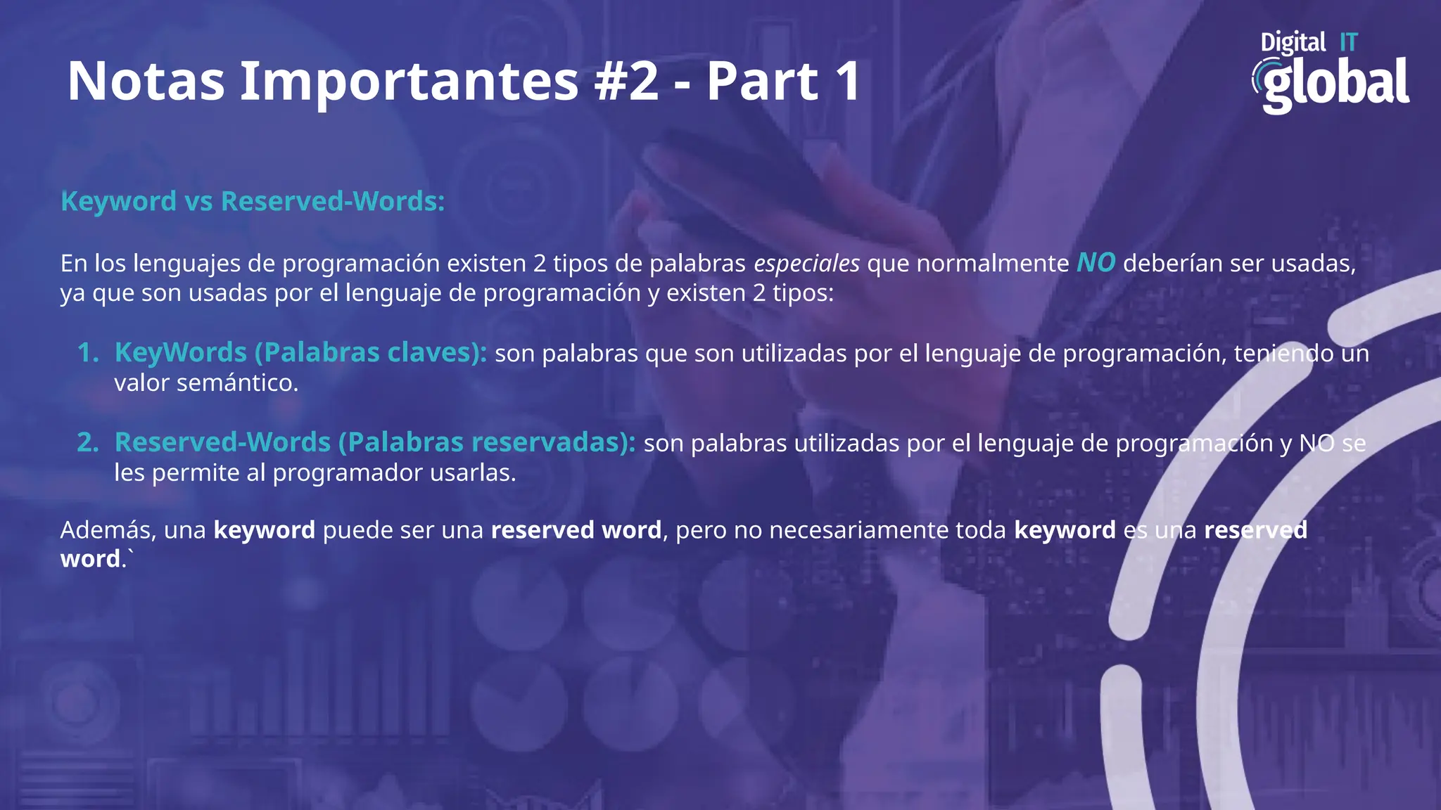 Notas Importantes #2 - Part 1
Keyword vs Reserved-Words:
En los lenguajes de programación existen 2 tipos de palabras especiales que normalmente NO deberían ser usadas,
ya que son usadas por el lenguaje de programación y existen 2 tipos:
1. KeyWords (Palabras claves): son palabras que son utilizadas por el lenguaje de programación, teniendo un
valor semántico.
2. Reserved-Words (Palabras reservadas): son palabras utilizadas por el lenguaje de programación y NO se
les permite al programador usarlas.
Además, una keyword puede ser una reserved word, pero no necesariamente toda keyword es una reserved
word.`
 