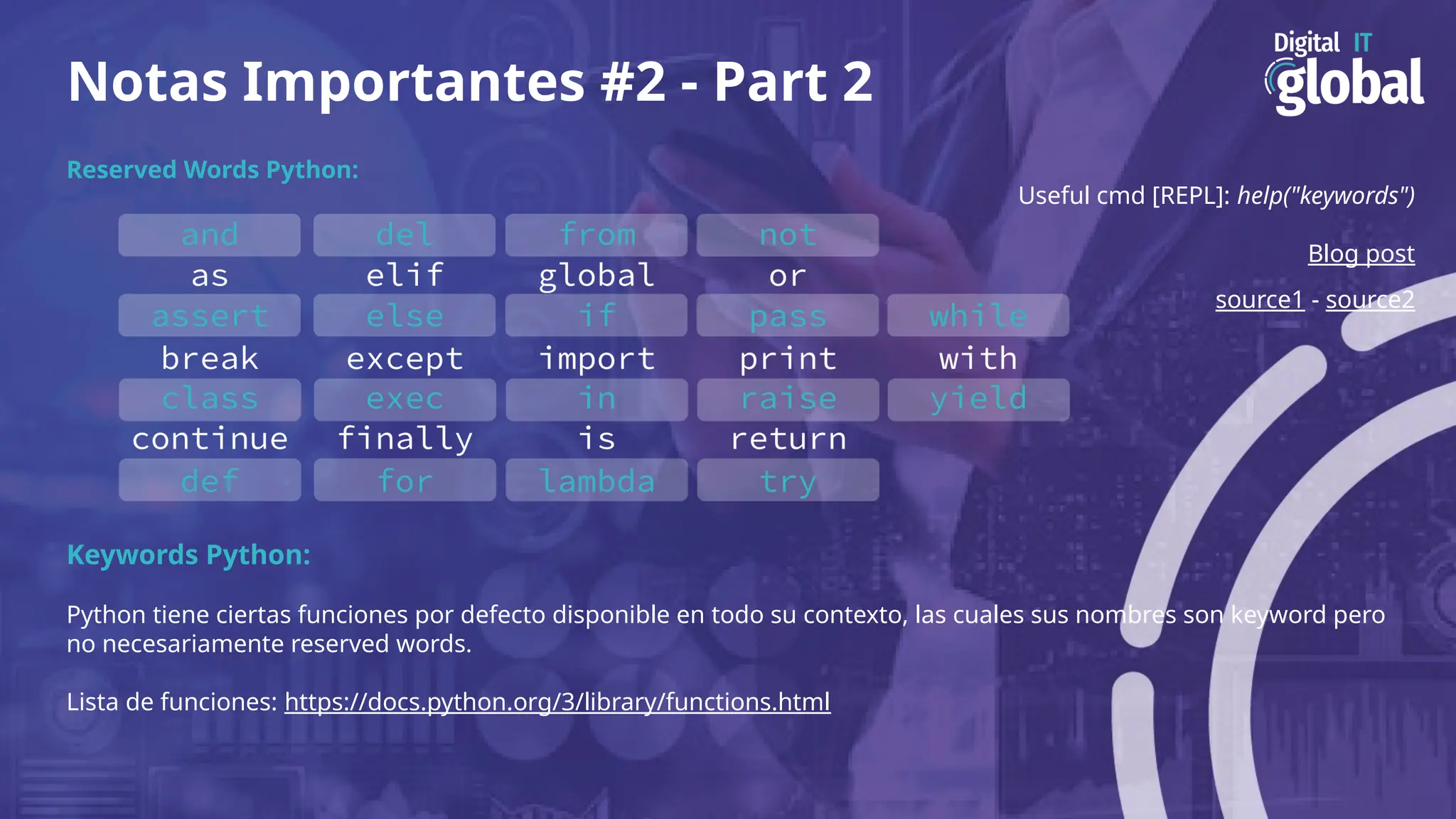 Notas Importantes #2 - Part 2
Reserved Words Python:
Useful cmd [REPL]: help("keywords")
Blog post
source1 - source2
Keywords Python:
Python tiene ciertas funciones por defecto disponible en todo su contexto, las cuales sus nombres son keyword pero
no necesariamente reserved words.
Lista de funciones: https://docs.python.org/3/library/functions.html
 