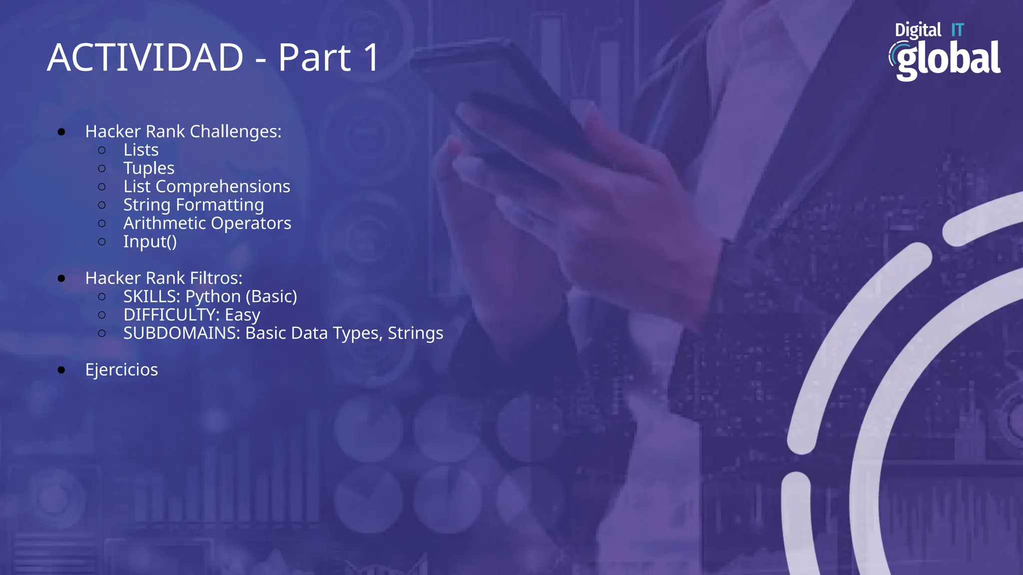 ACTIVIDAD - Part 1
● Hacker Rank Challenges:
○ Lists
○ Tuples
○ List Comprehensions
○ String Formatting
○ Arithmetic Operators
○ Input()
● Hacker Rank Filtros:
○ SKILLS: Python (Basic)
○ DIFFICULTY: Easy
○ SUBDOMAINS: Basic Data Types, Strings
● Ejercicios
 