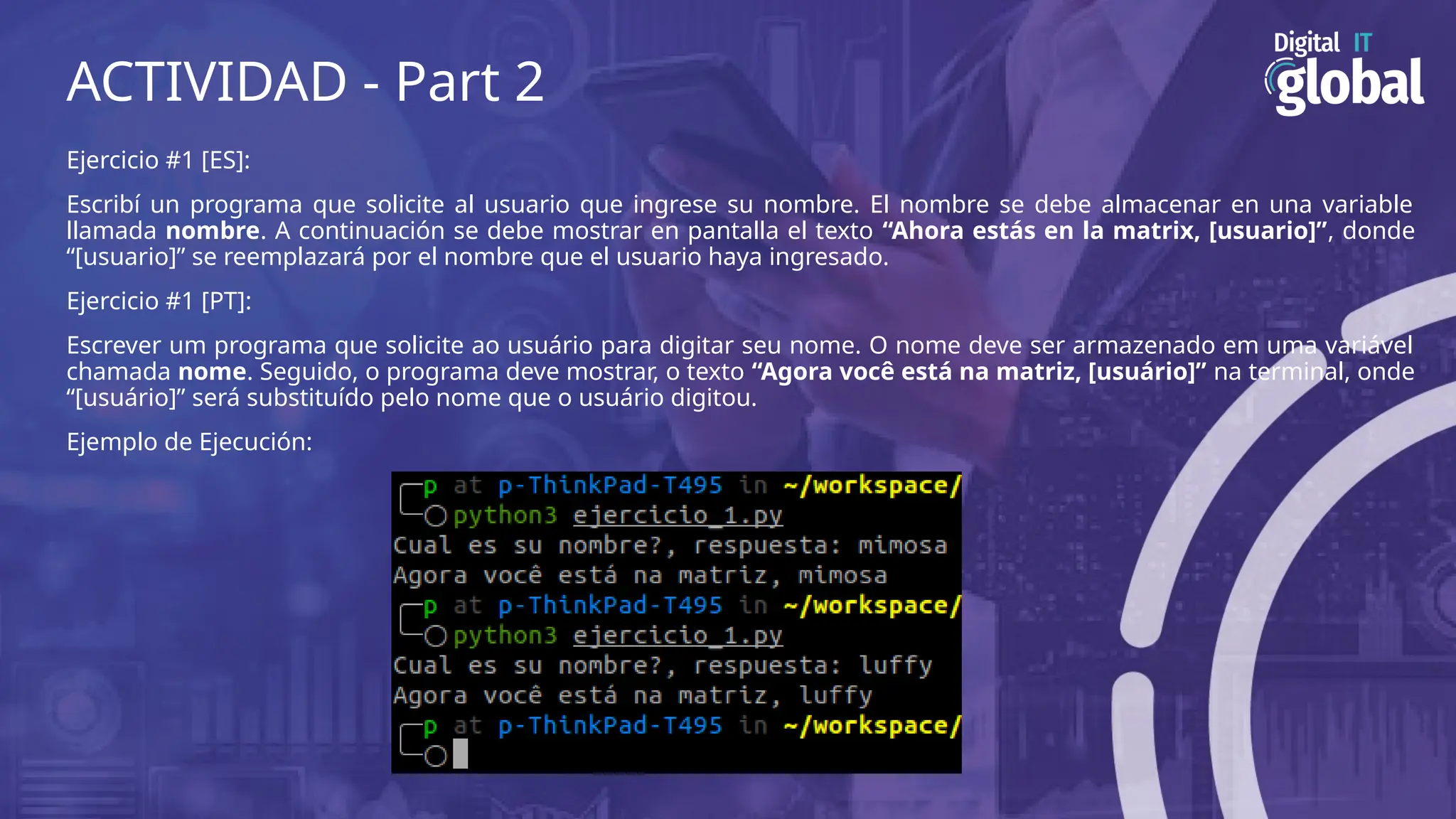 ACTIVIDAD - Part 2
Ejercicio #1 [ES]:
Escribí un programa que solicite al usuario que ingrese su nombre. El nombre se debe almacenar en una variable
llamada nombre. A continuación se debe mostrar en pantalla el texto “Ahora estás en la matrix, [usuario]”, donde
“[usuario]” se reemplazará por el nombre que el usuario haya ingresado.
Ejercicio #1 [PT]:
Escrever um programa que solicite ao usuário para digitar seu nome. O nome deve ser armazenado em uma variável
chamada nome. Seguido, o programa deve mostrar, o texto “Agora você está na matriz, [usuário]” na terminal, onde
“[usuário]” ​
​
será substituído pelo nome que o usuário digitou.
Ejemplo de Ejecución:
 