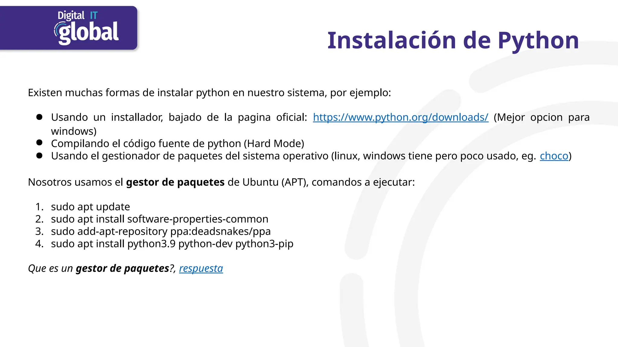 Instalación de Python
Existen muchas formas de instalar python en nuestro sistema, por ejemplo:
● Usando un installador, bajado de la pagina oficial: https://www.python.org/downloads/ (Mejor opcion para
windows)
● Compilando el código fuente de python (Hard Mode)
● Usando el gestionador de paquetes del sistema operativo (linux, windows tiene pero poco usado, eg. choco)
Nosotros usamos el gestor de paquetes de Ubuntu (APT), comandos a ejecutar:
1. sudo apt update
2. sudo apt install software-properties-common
3. sudo add-apt-repository ppa:deadsnakes/ppa
4. sudo apt install python3.9 python-dev python3-pip
Que es un gestor de paquetes?, respuesta
 