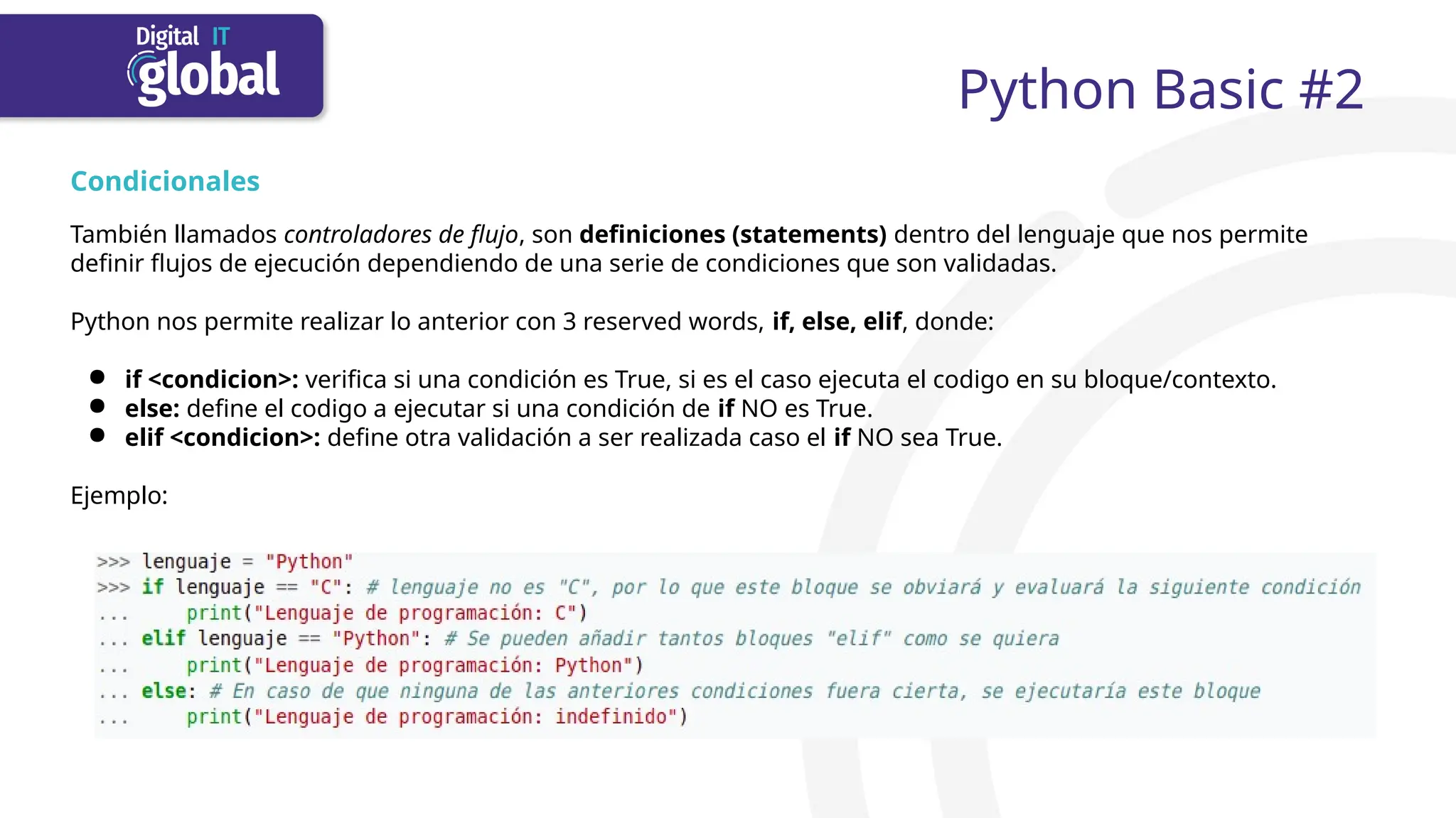 Python Basic #2
Condicionales
También llamados controladores de flujo, son definiciones (statements) dentro del lenguaje que nos permite
definir flujos de ejecución dependiendo de una serie de condiciones que son validadas.
Python nos permite realizar lo anterior con 3 reserved words, if, else, elif, donde:
● if <condicion>: verifica si una condición es True, si es el caso ejecuta el codigo en su bloque/contexto.
● else: define el codigo a ejecutar si una condición de if NO es True.
● elif <condicion>: define otra validación a ser realizada caso el if NO sea True.
Ejemplo:
 