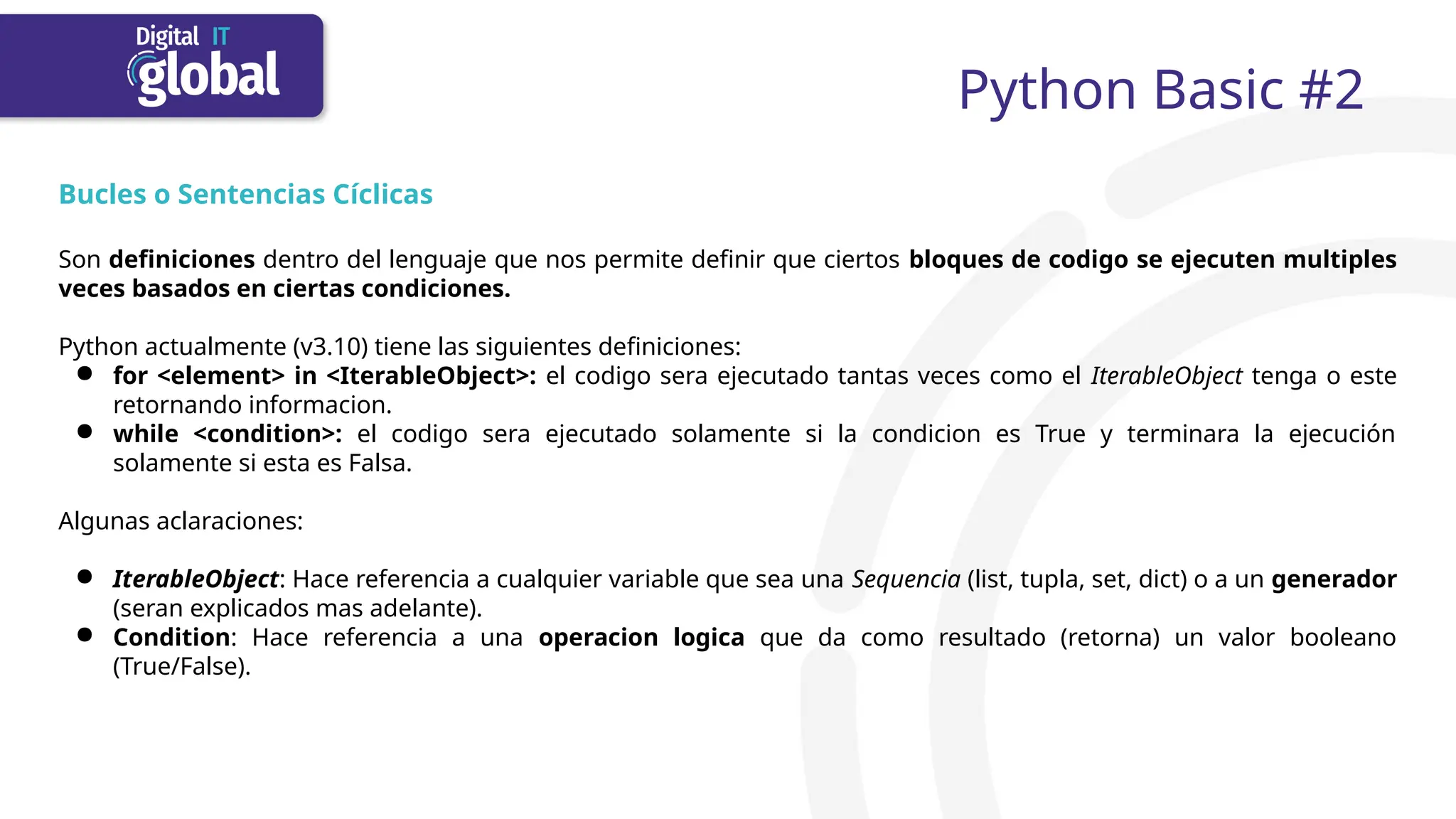 Python Basic #2
Bucles o Sentencias Cíclicas
Son definiciones dentro del lenguaje que nos permite definir que ciertos bloques de codigo se ejecuten multiples
veces basados en ciertas condiciones.
Python actualmente (v3.10) tiene las siguientes definiciones:
● for <element> in <IterableObject>: el codigo sera ejecutado tantas veces como el IterableObject tenga o este
retornando informacion.
● while <condition>: el codigo sera ejecutado solamente si la condicion es True y terminara la ejecución
solamente si esta es Falsa.
Algunas aclaraciones:
● IterableObject: Hace referencia a cualquier variable que sea una Sequencia (list, tupla, set, dict) o a un generador
(seran explicados mas adelante).
● Condition: Hace referencia a una operacion logica que da como resultado (retorna) un valor booleano
(True/False).
 