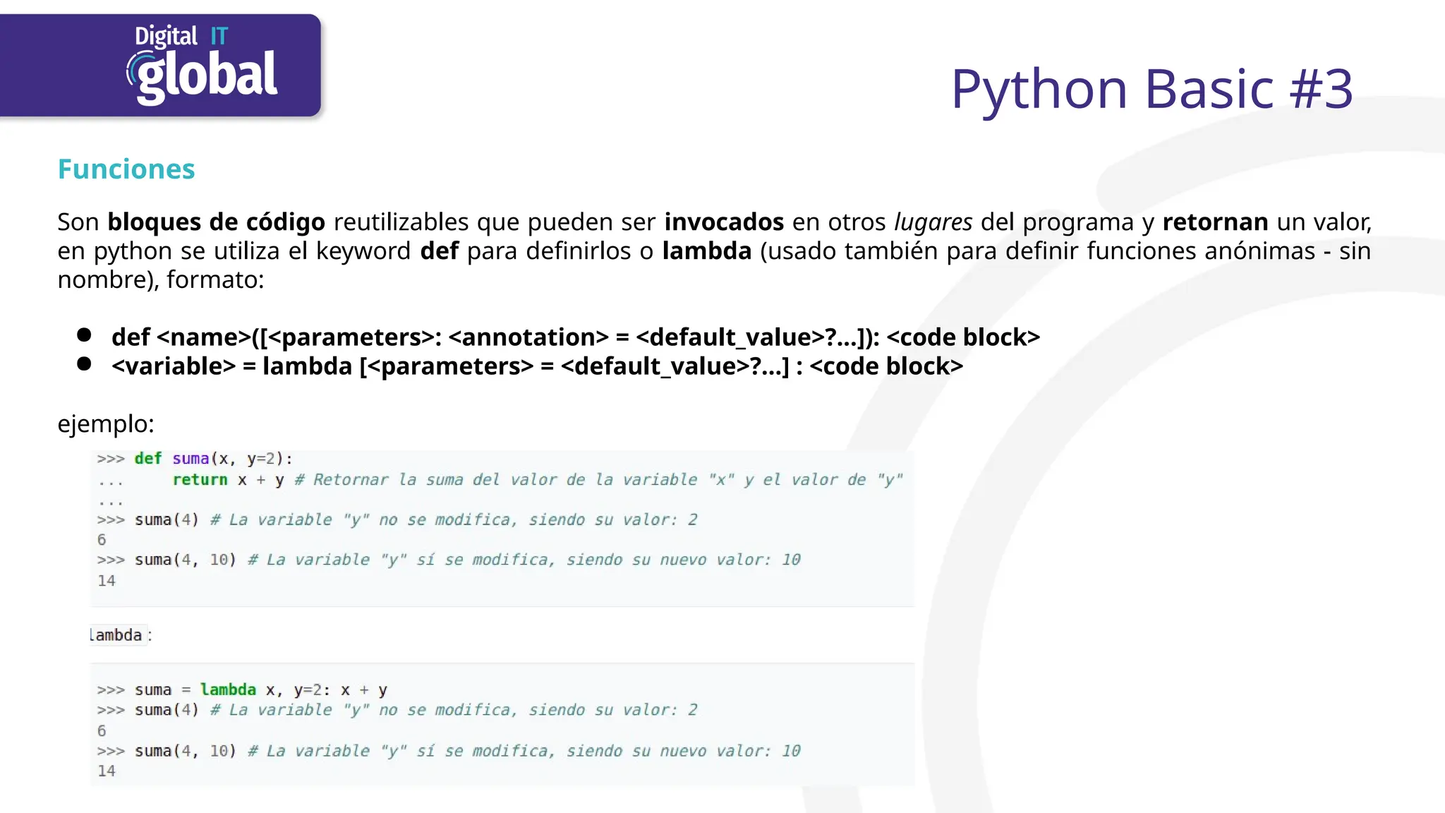 Python Basic #3
Funciones
Son bloques de código reutilizables que pueden ser invocados en otros lugares del programa y retornan un valor,
en python se utiliza el keyword def para definirlos o lambda (usado también para definir funciones anónimas - sin
nombre), formato:
● def <name>([<parameters>: <annotation> = <default_value>?...]): <code block>
● <variable> = lambda [<parameters> = <default_value>?...] : <code block>
ejemplo:
 