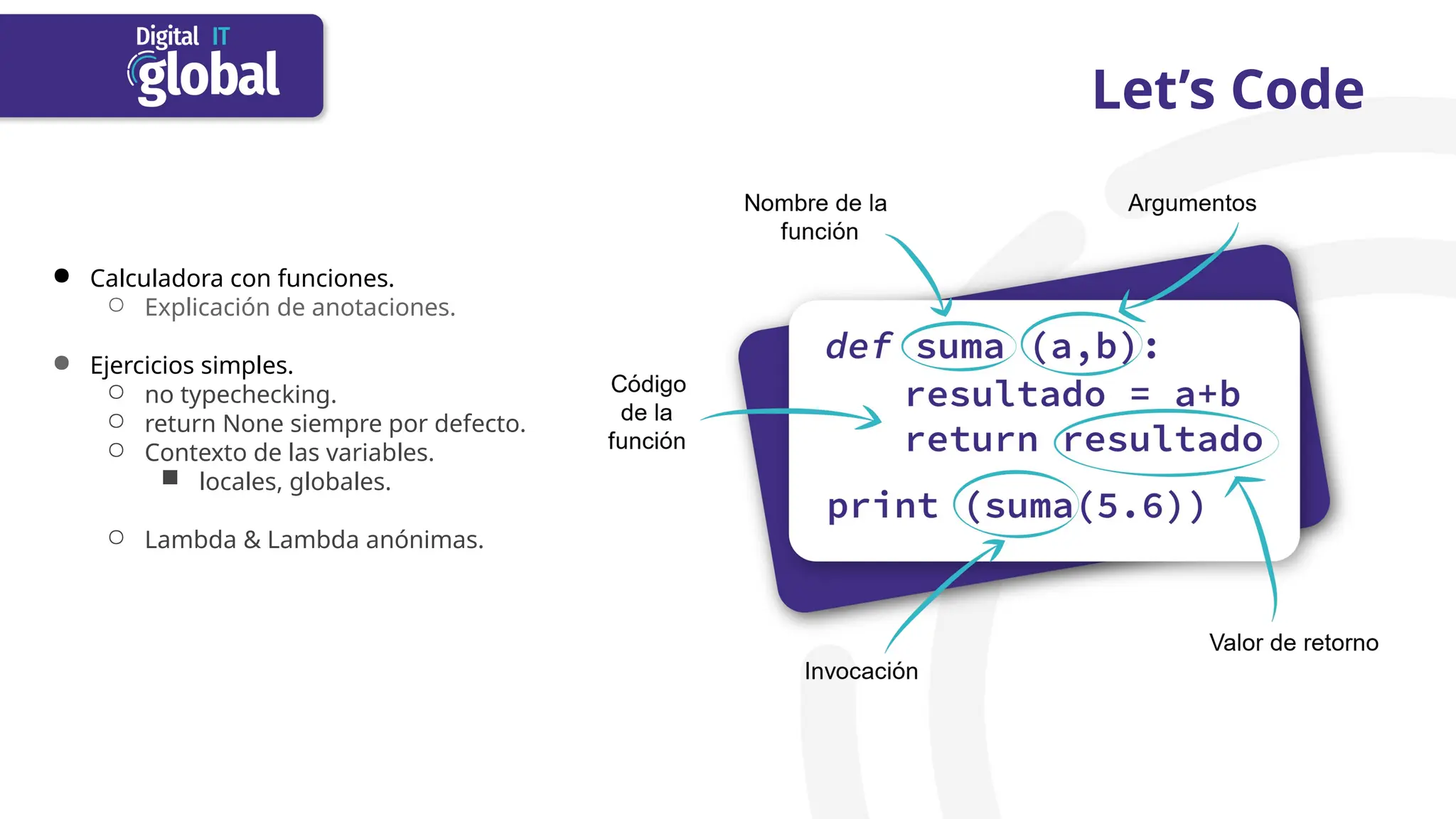 Let’s Code
● Calculadora con funciones.
○ Explicación de anotaciones.
● Ejercicios simples.
○ no typechecking.
○ return None siempre por defecto.
○ Contexto de las variables.
■ locales, globales.
○ Lambda & Lambda anónimas.
 