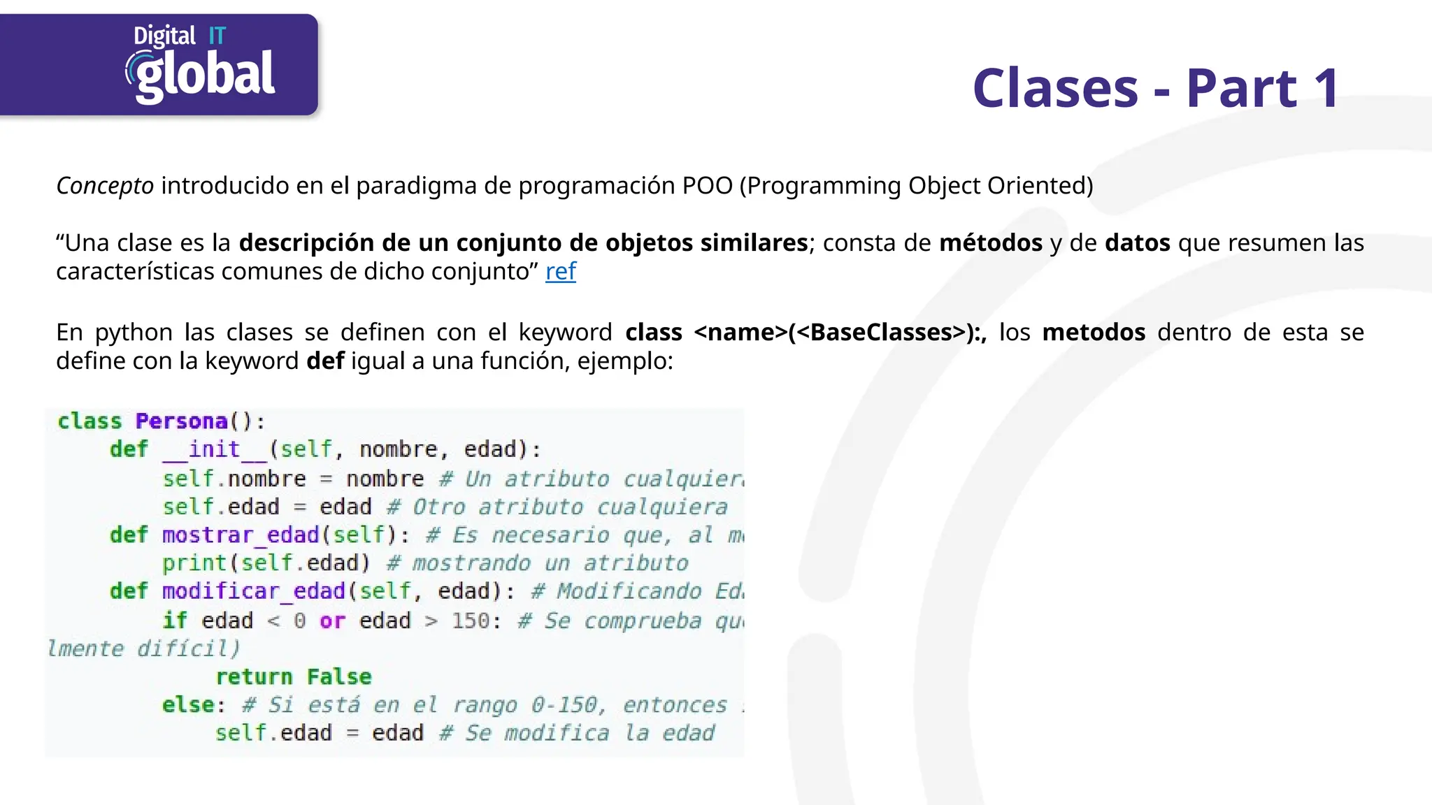 Clases - Part 1
Concepto introducido en el paradigma de programación POO (Programming Object Oriented)
“Una clase es la descripción de un conjunto de objetos similares; consta de métodos y de datos que resumen las
características comunes de dicho conjunto” ref
En python las clases se definen con el keyword class <name>(<BaseClasses>):, los metodos dentro de esta se
define con la keyword def igual a una función, ejemplo:
 
