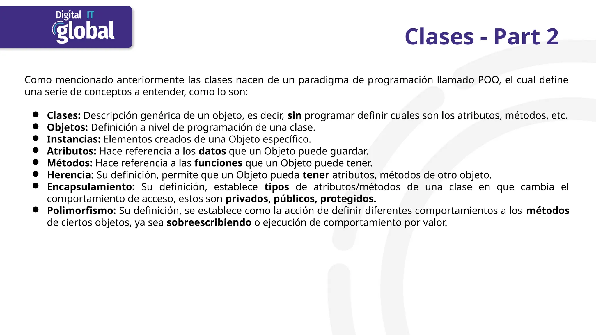 Clases - Part 2
Como mencionado anteriormente las clases nacen de un paradigma de programación llamado POO, el cual define
una serie de conceptos a entender, como lo son:
● Clases: Descripción genérica de un objeto, es decir, sin programar definir cuales son los atributos, métodos, etc.
● Objetos: Definición a nivel de programación de una clase.
● Instancias: Elementos creados de una Objeto específico.
● Atributos: Hace referencia a los datos que un Objeto puede guardar.
● Métodos: Hace referencia a las funciones que un Objeto puede tener.
● Herencia: Su definición, permite que un Objeto pueda tener atributos, métodos de otro objeto.
● Encapsulamiento: Su definición, establece tipos de atributos/métodos de una clase en que cambia el
comportamiento de acceso, estos son privados, públicos, protegidos.
● Polimorfismo: Su definición, se establece como la acción de definir diferentes comportamientos a los métodos
de ciertos objetos, ya sea sobreescribiendo o ejecución de comportamiento por valor.
 