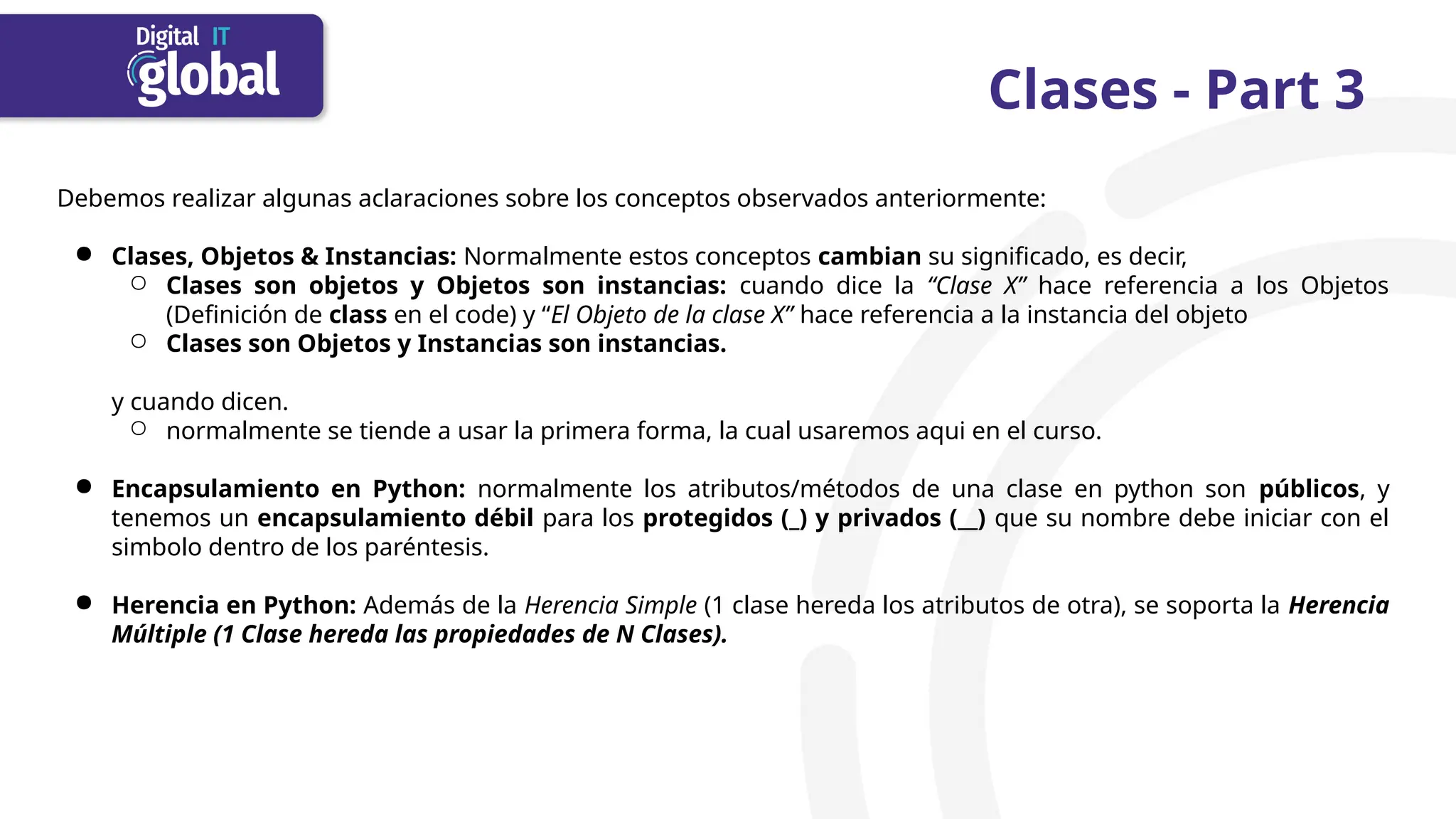 Clases - Part 3
Debemos realizar algunas aclaraciones sobre los conceptos observados anteriormente:
● Clases, Objetos & Instancias: Normalmente estos conceptos cambian su significado, es decir,
○ Clases son objetos y Objetos son instancias: cuando dice la “Clase X” hace referencia a los Objetos
(Definición de class en el code) y “El Objeto de la clase X” hace referencia a la instancia del objeto
○ Clases son Objetos y Instancias son instancias.
y cuando dicen.
○ normalmente se tiende a usar la primera forma, la cual usaremos aqui en el curso.
● Encapsulamiento en Python: normalmente los atributos/métodos de una clase en python son públicos, y
tenemos un encapsulamiento débil para los protegidos (_) y privados (__) que su nombre debe iniciar con el
simbolo dentro de los paréntesis.
● Herencia en Python: Además de la Herencia Simple (1 clase hereda los atributos de otra), se soporta la Herencia
Múltiple (1 Clase hereda las propiedades de N Clases).
 