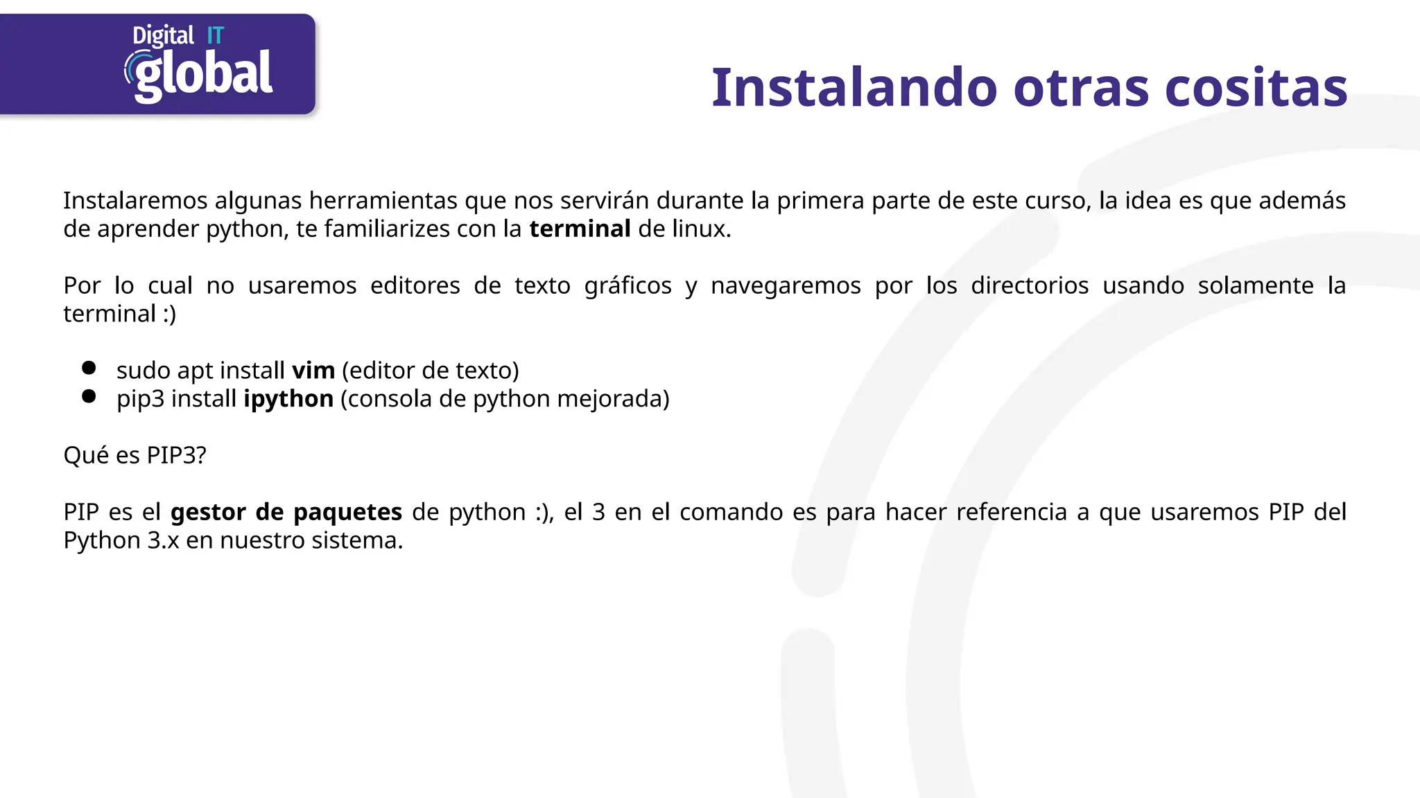 Instalaremos algunas herramientas que nos servirán durante la primera parte de este curso, la idea es que además
de aprender python, te familiarizes con la terminal de linux.
Por lo cual no usaremos editores de texto gráficos y navegaremos por los directorios usando solamente la
terminal :)
● sudo apt install vim (editor de texto)
● pip3 install ipython (consola de python mejorada)
Qué es PIP3?
PIP es el gestor de paquetes de python :), el 3 en el comando es para hacer referencia a que usaremos PIP del
Python 3.x en nuestro sistema.
Instalando otras cositas
 