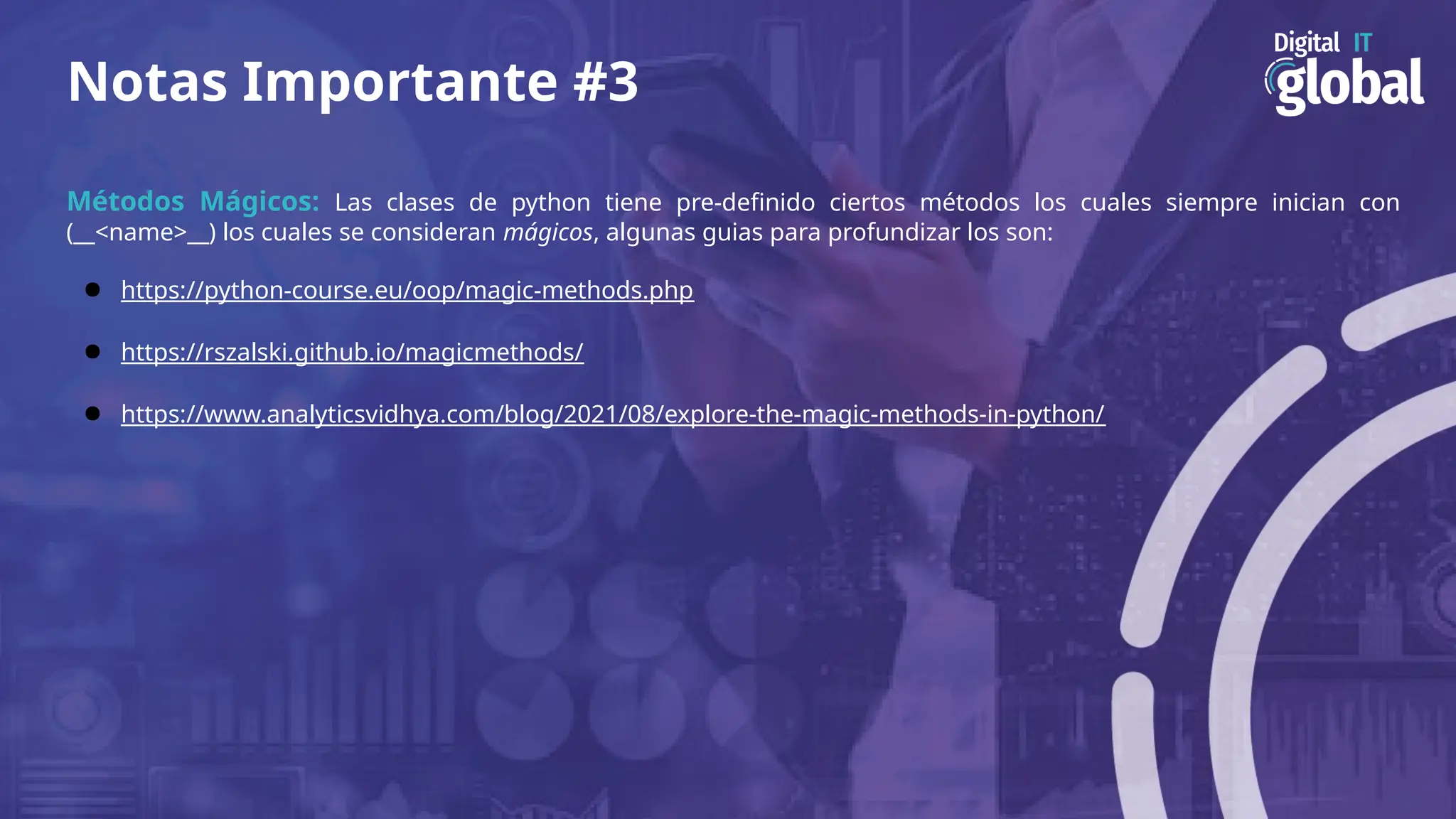Notas Importante #3
Métodos Mágicos: Las clases de python tiene pre-definido ciertos métodos los cuales siempre inician con
(__<name>__) los cuales se consideran mágicos, algunas guias para profundizar los son:
● https://python-course.eu/oop/magic-methods.php
● https://rszalski.github.io/magicmethods/
● https://www.analyticsvidhya.com/blog/2021/08/explore-the-magic-methods-in-python/
 