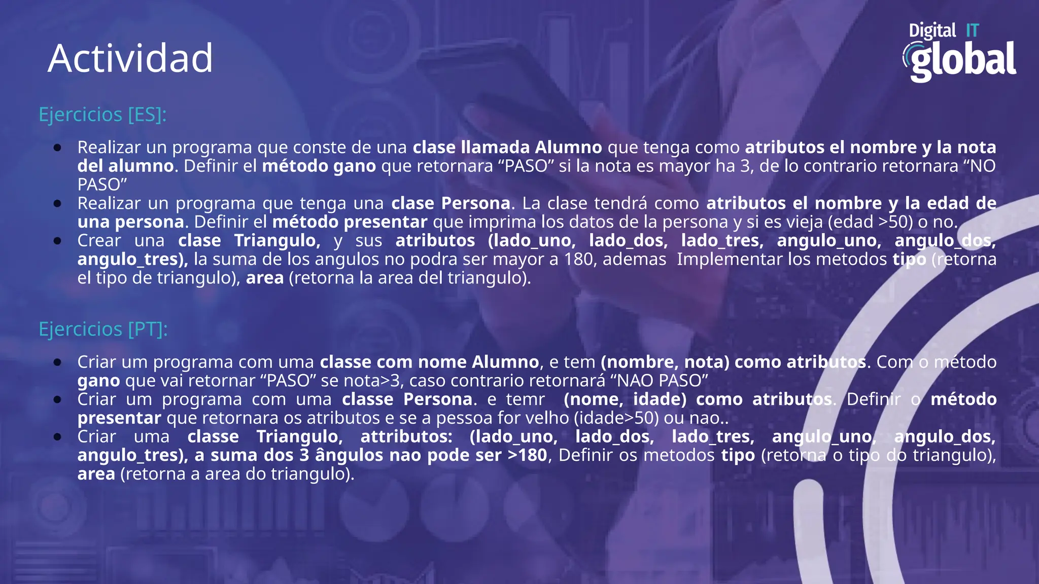 Actividad
Ejercicios [ES]:
● Realizar un programa que conste de una clase llamada Alumno que tenga como atributos el nombre y la nota
del alumno. Definir el método gano que retornara “PASO” si la nota es mayor ha 3, de lo contrario retornara “NO
PASO”
● Realizar un programa que tenga una clase Persona. La clase tendrá como atributos el nombre y la edad de
una persona. Definir el método presentar que imprima los datos de la persona y si es vieja (edad >50) o no.
● Crear una clase Triangulo, y sus atributos (lado_uno, lado_dos, lado_tres, angulo_uno, angulo_dos,
angulo_tres), la suma de los angulos no podra ser mayor a 180, ademas Implementar los metodos tipo (retorna
el tipo de triangulo), area (retorna la area del triangulo).
Ejercicios [PT]:
● Criar um programa com uma classe com nome Alumno, e tem (nombre, nota) como atributos. Com o método
gano que vai retornar “PASO” se nota>3, caso contrario retornará “NAO PASO”
● Criar um programa com uma classe Persona. e temr (nome, idade) como atributos. Definir o método
presentar que retornara os atributos e se a pessoa for velho (idade>50) ou nao..
● Criar uma classe Triangulo, attributos: (lado_uno, lado_dos, lado_tres, angulo_uno, angulo_dos,
angulo_tres), a suma dos 3 ângulos nao pode ser >180, Definir os metodos tipo (retorna o tipo do triangulo),
area (retorna a area do triangulo).
 