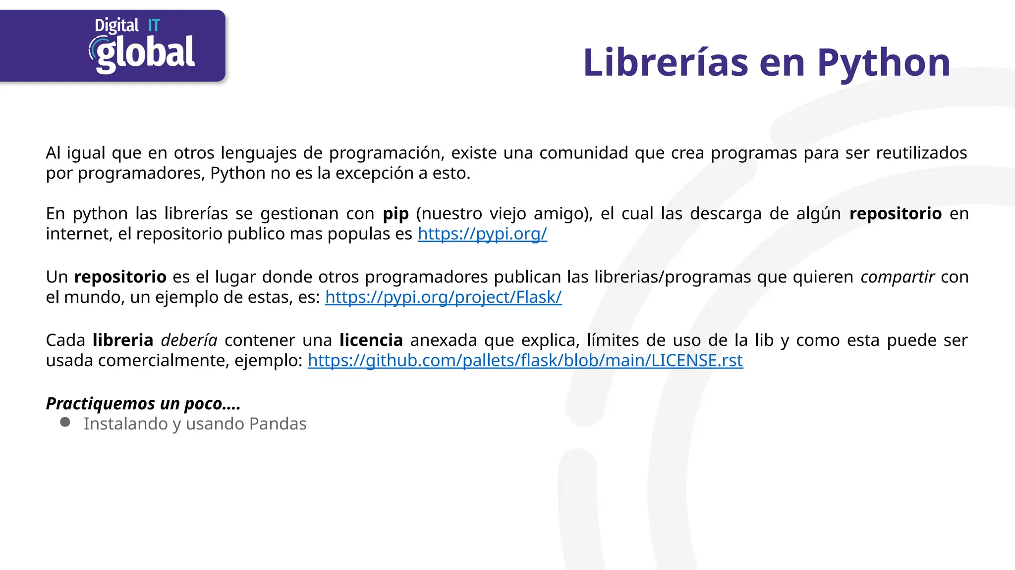 Librerías en Python
Al igual que en otros lenguajes de programación, existe una comunidad que crea programas para ser reutilizados
por programadores, Python no es la excepción a esto.
En python las librerías se gestionan con pip (nuestro viejo amigo), el cual las descarga de algún repositorio en
internet, el repositorio publico mas populas es https://pypi.org/
Un repositorio es el lugar donde otros programadores publican las librerias/programas que quieren compartir con
el mundo, un ejemplo de estas, es: https://pypi.org/project/Flask/
Cada libreria debería contener una licencia anexada que explica, límites de uso de la lib y como esta puede ser
usada comercialmente, ejemplo: https://github.com/pallets/flask/blob/main/LICENSE.rst
Practiquemos un poco….
● Instalando y usando Pandas
 